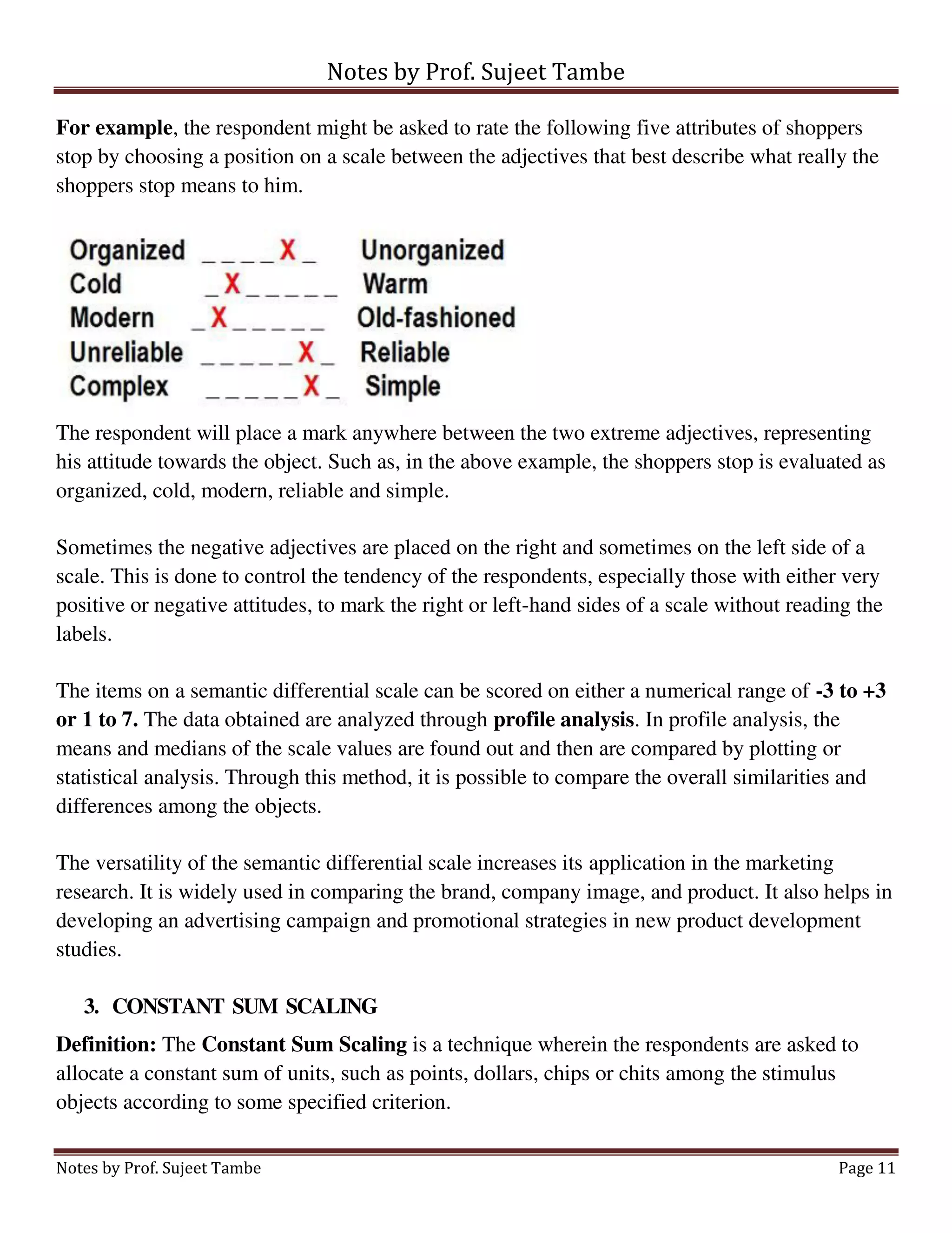 Notes by Prof. Sujeet Tambe
Notes by Prof. Sujeet Tambe Page 11
For example, the respondent might be asked to rate the following five attributes of shoppers
stop by choosing a position on a scale between the adjectives that best describe what really the
shoppers stop means to him.
The respondent will place a mark anywhere between the two extreme adjectives, representing
his attitude towards the object. Such as, in the above example, the shoppers stop is evaluated as
organized, cold, modern, reliable and simple.
Sometimes the negative adjectives are placed on the right and sometimes on the left side of a
scale. This is done to control the tendency of the respondents, especially those with either very
positive or negative attitudes, to mark the right or left-hand sides of a scale without reading the
labels.
The items on a semantic differential scale can be scored on either a numerical range of -3 to +3
or 1 to 7. The data obtained are analyzed through profile analysis. In profile analysis, the
means and medians of the scale values are found out and then are compared by plotting or
statistical analysis. Through this method, it is possible to compare the overall similarities and
differences among the objects.
The versatility of the semantic differential scale increases its application in the marketing
research. It is widely used in comparing the brand, company image, and product. It also helps in
developing an advertising campaign and promotional strategies in new product development
studies.
3. CONSTANT SUM SCALING
Definition: The Constant Sum Scaling is a technique wherein the respondents are asked to
allocate a constant sum of units, such as points, dollars, chips or chits among the stimulus
objects according to some specified criterion.
 