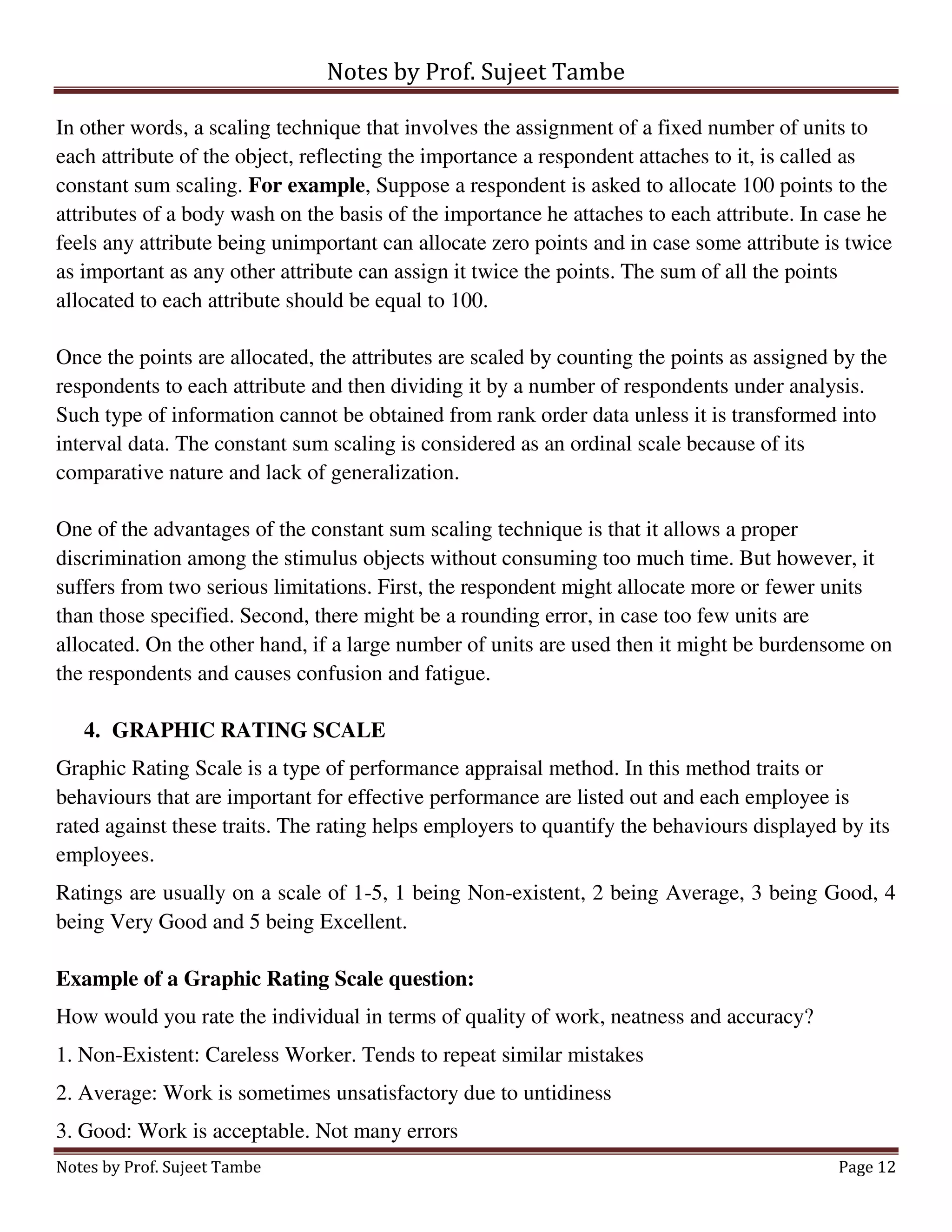 Notes by Prof. Sujeet Tambe
Notes by Prof. Sujeet Tambe Page 12
In other words, a scaling technique that involves the assignment of a fixed number of units to
each attribute of the object, reflecting the importance a respondent attaches to it, is called as
constant sum scaling. For example, Suppose a respondent is asked to allocate 100 points to the
attributes of a body wash on the basis of the importance he attaches to each attribute. In case he
feels any attribute being unimportant can allocate zero points and in case some attribute is twice
as important as any other attribute can assign it twice the points. The sum of all the points
allocated to each attribute should be equal to 100.
Once the points are allocated, the attributes are scaled by counting the points as assigned by the
respondents to each attribute and then dividing it by a number of respondents under analysis.
Such type of information cannot be obtained from rank order data unless it is transformed into
interval data. The constant sum scaling is considered as an ordinal scale because of its
comparative nature and lack of generalization.
One of the advantages of the constant sum scaling technique is that it allows a proper
discrimination among the stimulus objects without consuming too much time. But however, it
suffers from two serious limitations. First, the respondent might allocate more or fewer units
than those specified. Second, there might be a rounding error, in case too few units are
allocated. On the other hand, if a large number of units are used then it might be burdensome on
the respondents and causes confusion and fatigue.
4. GRAPHIC RATING SCALE
Graphic Rating Scale is a type of performance appraisal method. In this method traits or
behaviours that are important for effective performance are listed out and each employee is
rated against these traits. The rating helps employers to quantify the behaviours displayed by its
employees.
Ratings are usually on a scale of 1-5, 1 being Non-existent, 2 being Average, 3 being Good, 4
being Very Good and 5 being Excellent.
Example of a Graphic Rating Scale question:
How would you rate the individual in terms of quality of work, neatness and accuracy?
1. Non-Existent: Careless Worker. Tends to repeat similar mistakes
2. Average: Work is sometimes unsatisfactory due to untidiness
3. Good: Work is acceptable. Not many errors
 