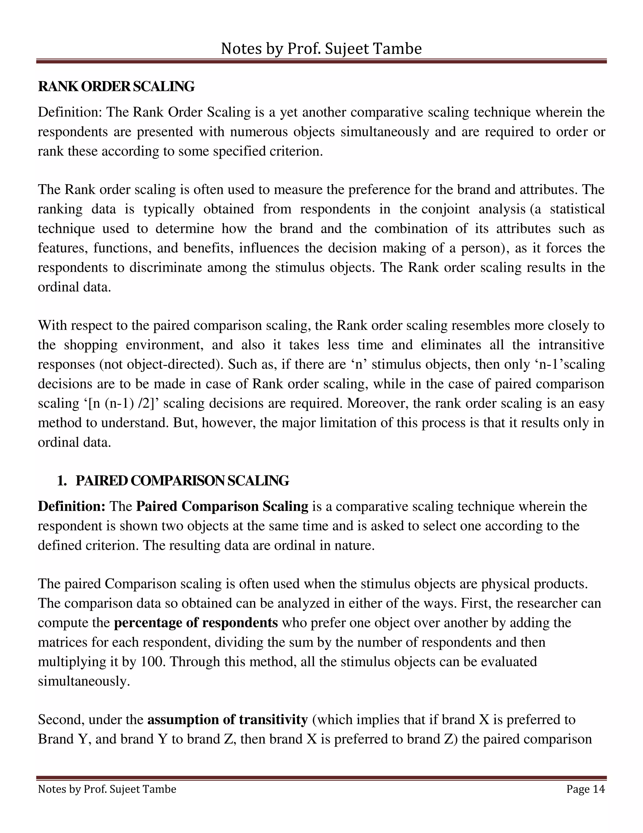 Notes by Prof. Sujeet Tambe
Notes by Prof. Sujeet Tambe Page 14
RANKORDERSCALING
Definition: The Rank Order Scaling is a yet another comparative scaling technique wherein the
respondents are presented with numerous objects simultaneously and are required to order or
rank these according to some specified criterion.
The Rank order scaling is often used to measure the preference for the brand and attributes. The
ranking data is typically obtained from respondents in the conjoint analysis (a statistical
technique used to determine how the brand and the combination of its attributes such as
features, functions, and benefits, influences the decision making of a person), as it forces the
respondents to discriminate among the stimulus objects. The Rank order scaling results in the
ordinal data.
With respect to the paired comparison scaling, the Rank order scaling resembles more closely to
the shopping environment, and also it takes less time and eliminates all the intransitive
responses (not object-directed). Such as, if there are ‘n’ stimulus objects, then only ‘n-1’scaling
decisions are to be made in case of Rank order scaling, while in the case of paired comparison
scaling ‘[n (n-1) /2]’ scaling decisions are required. Moreover, the rank order scaling is an easy
method to understand. But, however, the major limitation of this process is that it results only in
ordinal data.
1. PAIREDCOMPARISONSCALING
Definition: The Paired Comparison Scaling is a comparative scaling technique wherein the
respondent is shown two objects at the same time and is asked to select one according to the
defined criterion. The resulting data are ordinal in nature.
The paired Comparison scaling is often used when the stimulus objects are physical products.
The comparison data so obtained can be analyzed in either of the ways. First, the researcher can
compute the percentage of respondents who prefer one object over another by adding the
matrices for each respondent, dividing the sum by the number of respondents and then
multiplying it by 100. Through this method, all the stimulus objects can be evaluated
simultaneously.
Second, under the assumption of transitivity (which implies that if brand X is preferred to
Brand Y, and brand Y to brand Z, then brand X is preferred to brand Z) the paired comparison
 
