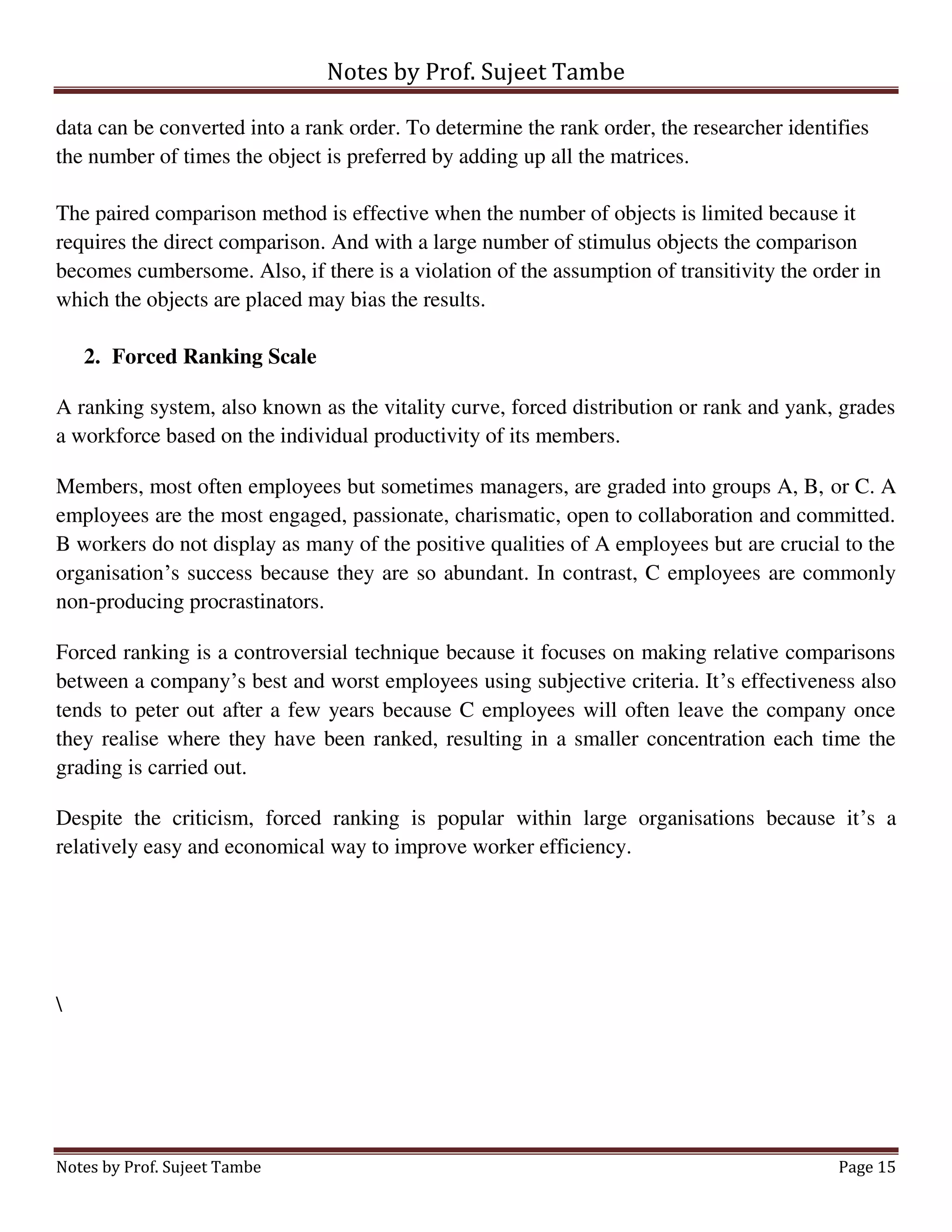 Notes by Prof. Sujeet Tambe
Notes by Prof. Sujeet Tambe Page 15
data can be converted into a rank order. To determine the rank order, the researcher identifies
the number of times the object is preferred by adding up all the matrices.
The paired comparison method is effective when the number of objects is limited because it
requires the direct comparison. And with a large number of stimulus objects the comparison
becomes cumbersome. Also, if there is a violation of the assumption of transitivity the order in
which the objects are placed may bias the results.
2. Forced Ranking Scale
A ranking system, also known as the vitality curve, forced distribution or rank and yank, grades
a workforce based on the individual productivity of its members.
Members, most often employees but sometimes managers, are graded into groups A, B, or C. A
employees are the most engaged, passionate, charismatic, open to collaboration and committed.
B workers do not display as many of the positive qualities of A employees but are crucial to the
organisation’s success because they are so abundant. In contrast, C employees are commonly
non-producing procrastinators.
Forced ranking is a controversial technique because it focuses on making relative comparisons
between a company’s best and worst employees using subjective criteria. It’s effectiveness also
tends to peter out after a few years because C employees will often leave the company once
they realise where they have been ranked, resulting in a smaller concentration each time the
grading is carried out.
Despite the criticism, forced ranking is popular within large organisations because it’s a
relatively easy and economical way to improve worker efficiency.

 