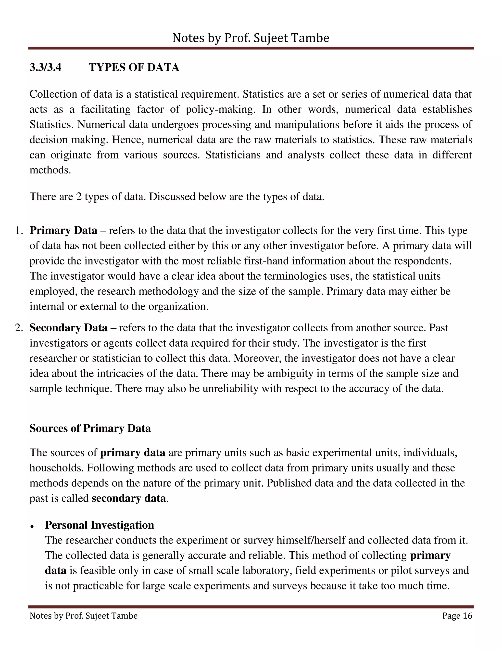 Notes by Prof. Sujeet Tambe
Notes by Prof. Sujeet Tambe Page 16
3.3/3.4 TYPES OF DATA
Collection of data is a statistical requirement. Statistics are a set or series of numerical data that
acts as a facilitating factor of policy-making. In other words, numerical data establishes
Statistics. Numerical data undergoes processing and manipulations before it aids the process of
decision making. Hence, numerical data are the raw materials to statistics. These raw materials
can originate from various sources. Statisticians and analysts collect these data in different
methods.
There are 2 types of data. Discussed below are the types of data.
1. Primary Data – refers to the data that the investigator collects for the very first time. This type
of data has not been collected either by this or any other investigator before. A primary data will
provide the investigator with the most reliable first-hand information about the respondents.
The investigator would have a clear idea about the terminologies uses, the statistical units
employed, the research methodology and the size of the sample. Primary data may either be
internal or external to the organization.
2. Secondary Data – refers to the data that the investigator collects from another source. Past
investigators or agents collect data required for their study. The investigator is the first
researcher or statistician to collect this data. Moreover, the investigator does not have a clear
idea about the intricacies of the data. There may be ambiguity in terms of the sample size and
sample technique. There may also be unreliability with respect to the accuracy of the data.
Sources of Primary Data
The sources of primary data are primary units such as basic experimental units, individuals,
households. Following methods are used to collect data from primary units usually and these
methods depends on the nature of the primary unit. Published data and the data collected in the
past is called secondary data.
 Personal Investigation
The researcher conducts the experiment or survey himself/herself and collected data from it.
The collected data is generally accurate and reliable. This method of collecting primary
data is feasible only in case of small scale laboratory, field experiments or pilot surveys and
is not practicable for large scale experiments and surveys because it take too much time.
 
