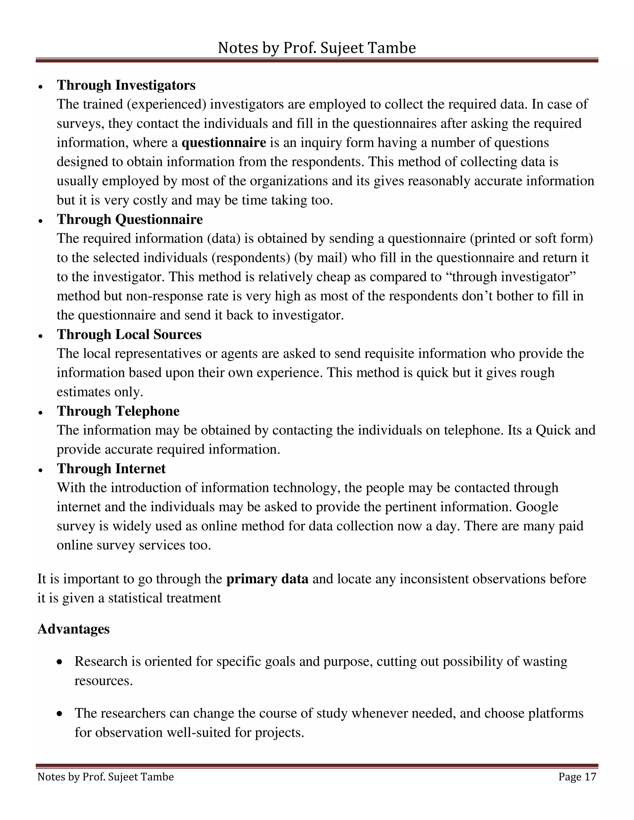 Notes by Prof. Sujeet Tambe
Notes by Prof. Sujeet Tambe Page 17
 Through Investigators
The trained (experienced) investigators are employed to collect the required data. In case of
surveys, they contact the individuals and fill in the questionnaires after asking the required
information, where a questionnaire is an inquiry form having a number of questions
designed to obtain information from the respondents. This method of collecting data is
usually employed by most of the organizations and its gives reasonably accurate information
but it is very costly and may be time taking too.
 Through Questionnaire
The required information (data) is obtained by sending a questionnaire (printed or soft form)
to the selected individuals (respondents) (by mail) who fill in the questionnaire and return it
to the investigator. This method is relatively cheap as compared to “through investigator”
method but non-response rate is very high as most of the respondents don’t bother to fill in
the questionnaire and send it back to investigator.
 Through Local Sources
The local representatives or agents are asked to send requisite information who provide the
information based upon their own experience. This method is quick but it gives rough
estimates only.
 Through Telephone
The information may be obtained by contacting the individuals on telephone. Its a Quick and
provide accurate required information.
 Through Internet
With the introduction of information technology, the people may be contacted through
internet and the individuals may be asked to provide the pertinent information. Google
survey is widely used as online method for data collection now a day. There are many paid
online survey services too.
It is important to go through the primary data and locate any inconsistent observations before
it is given a statistical treatment
Advantages
 Research is oriented for specific goals and purpose, cutting out possibility of wasting
resources.
 The researchers can change the course of study whenever needed, and choose platforms
for observation well-suited for projects.
 