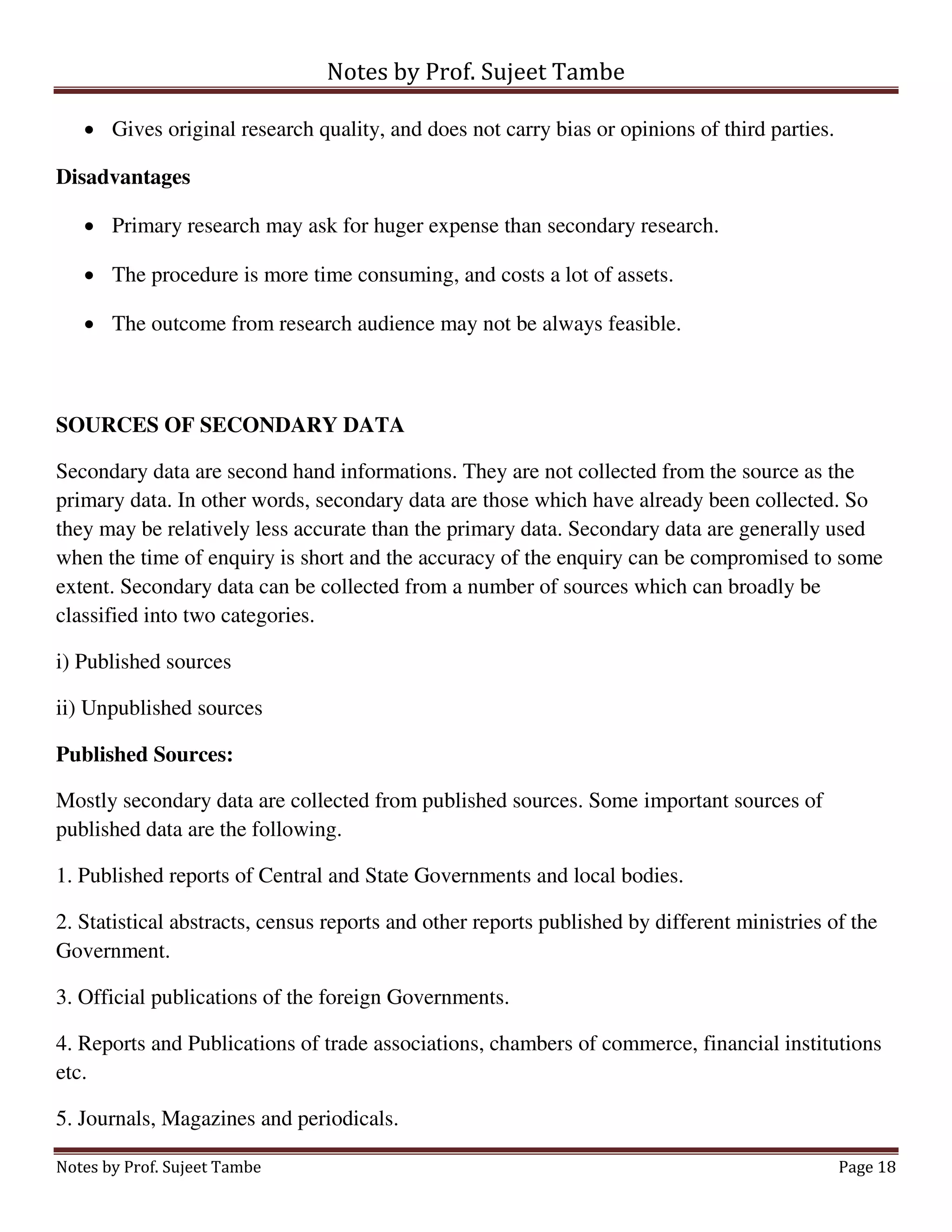 Notes by Prof. Sujeet Tambe
Notes by Prof. Sujeet Tambe Page 18
 Gives original research quality, and does not carry bias or opinions of third parties.
Disadvantages
 Primary research may ask for huger expense than secondary research.
 The procedure is more time consuming, and costs a lot of assets.
 The outcome from research audience may not be always feasible.
SOURCES OF SECONDARY DATA
Secondary data are second hand informations. They are not collected from the source as the
primary data. In other words, secondary data are those which have already been collected. So
they may be relatively less accurate than the primary data. Secondary data are generally used
when the time of enquiry is short and the accuracy of the enquiry can be compromised to some
extent. Secondary data can be collected from a number of sources which can broadly be
classified into two categories.
i) Published sources
ii) Unpublished sources
Published Sources:
Mostly secondary data are collected from published sources. Some important sources of
published data are the following.
1. Published reports of Central and State Governments and local bodies.
2. Statistical abstracts, census reports and other reports published by different ministries of the
Government.
3. Official publications of the foreign Governments.
4. Reports and Publications of trade associations, chambers of commerce, financial institutions
etc.
5. Journals, Magazines and periodicals.
 