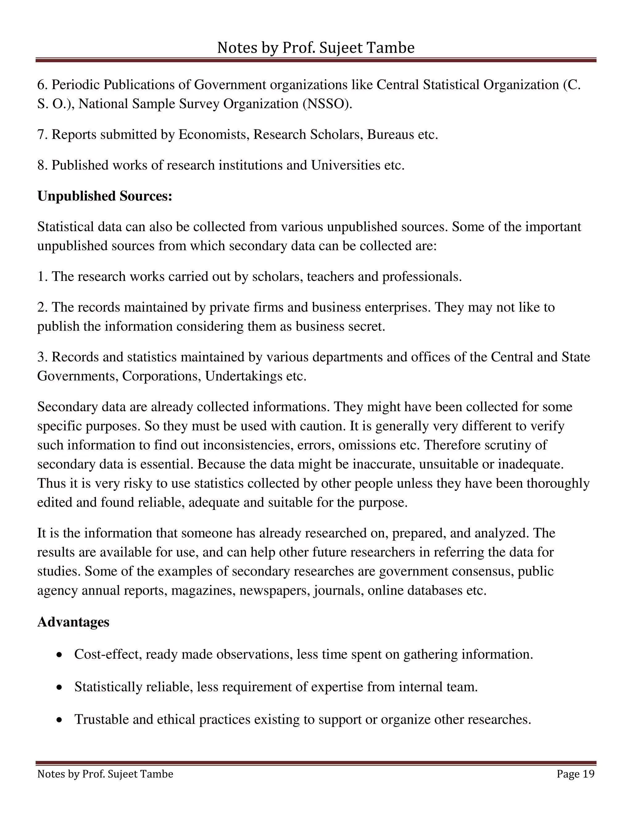 Notes by Prof. Sujeet Tambe
Notes by Prof. Sujeet Tambe Page 19
6. Periodic Publications of Government organizations like Central Statistical Organization (C.
S. O.), National Sample Survey Organization (NSSO).
7. Reports submitted by Economists, Research Scholars, Bureaus etc.
8. Published works of research institutions and Universities etc.
Unpublished Sources:
Statistical data can also be collected from various unpublished sources. Some of the important
unpublished sources from which secondary data can be collected are:
1. The research works carried out by scholars, teachers and professionals.
2. The records maintained by private firms and business enterprises. They may not like to
publish the information considering them as business secret.
3. Records and statistics maintained by various departments and offices of the Central and State
Governments, Corporations, Undertakings etc.
Secondary data are already collected informations. They might have been collected for some
specific purposes. So they must be used with caution. It is generally very different to verify
such information to find out inconsistencies, errors, omissions etc. Therefore scrutiny of
secondary data is essential. Because the data might be inaccurate, unsuitable or inadequate.
Thus it is very risky to use statistics collected by other people unless they have been thoroughly
edited and found reliable, adequate and suitable for the purpose.
It is the information that someone has already researched on, prepared, and analyzed. The
results are available for use, and can help other future researchers in referring the data for
studies. Some of the examples of secondary researches are government consensus, public
agency annual reports, magazines, newspapers, journals, online databases etc.
Advantages
 Cost-effect, ready made observations, less time spent on gathering information.
 Statistically reliable, less requirement of expertise from internal team.
 Trustable and ethical practices existing to support or organize other researches.
 