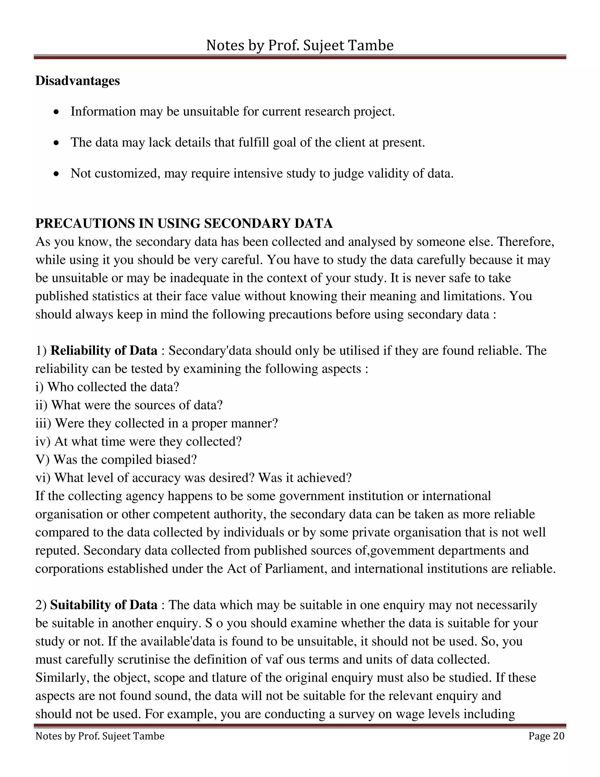 Notes by Prof. Sujeet Tambe
Notes by Prof. Sujeet Tambe Page 20
Disadvantages
 Information may be unsuitable for current research project.
 The data may lack details that fulfill goal of the client at present.
 Not customized, may require intensive study to judge validity of data.
PRECAUTIONS IN USING SECONDARY DATA
As you know, the secondary data has been collected and analysed by someone else. Therefore,
while using it you should be very careful. You have to study the data carefully because it may
be unsuitable or may be inadequate in the context of your study. It is never safe to take
published statistics at their face value without knowing their meaning and limitations. You
should always keep in mind the following precautions before using secondary data :
1) Reliability of Data : Secondary'data should only be utilised if they are found reliable. The
reliability can be tested by examining the following aspects :
i) Who collected the data?
ii) What were the sources of data?
iii) Were they collected in a proper manner?
iv) At what time were they collected?
V) Was the compiled biased?
vi) What level of accuracy was desired? Was it achieved?
If the collecting agency happens to be some government institution or international
organisation or other competent authority, the secondary data can be taken as more reliable
compared to the data collected by individuals or by some private organisation that is not well
reputed. Secondary data collected from published sources of,govemment departments and
corporations established under the Act of Parliament, and international institutions are reliable.
2) Suitability of Data : The data which may be suitable in one enquiry may not necessarily
be suitable in another enquiry. S o you should examine whether the data is suitable for your
study or not. If the available'data is found to be unsuitable, it should not be used. So, you
must carefully scrutinise the definition of vaf ous terms and units of data collected.
Similarly, the object, scope and tlature of the original enquiry must also be studied. If these
aspects are not found sound, the data will not be suitable for the relevant enquiry and
should not be used. For example, you are conducting a survey on wage levels including
 
