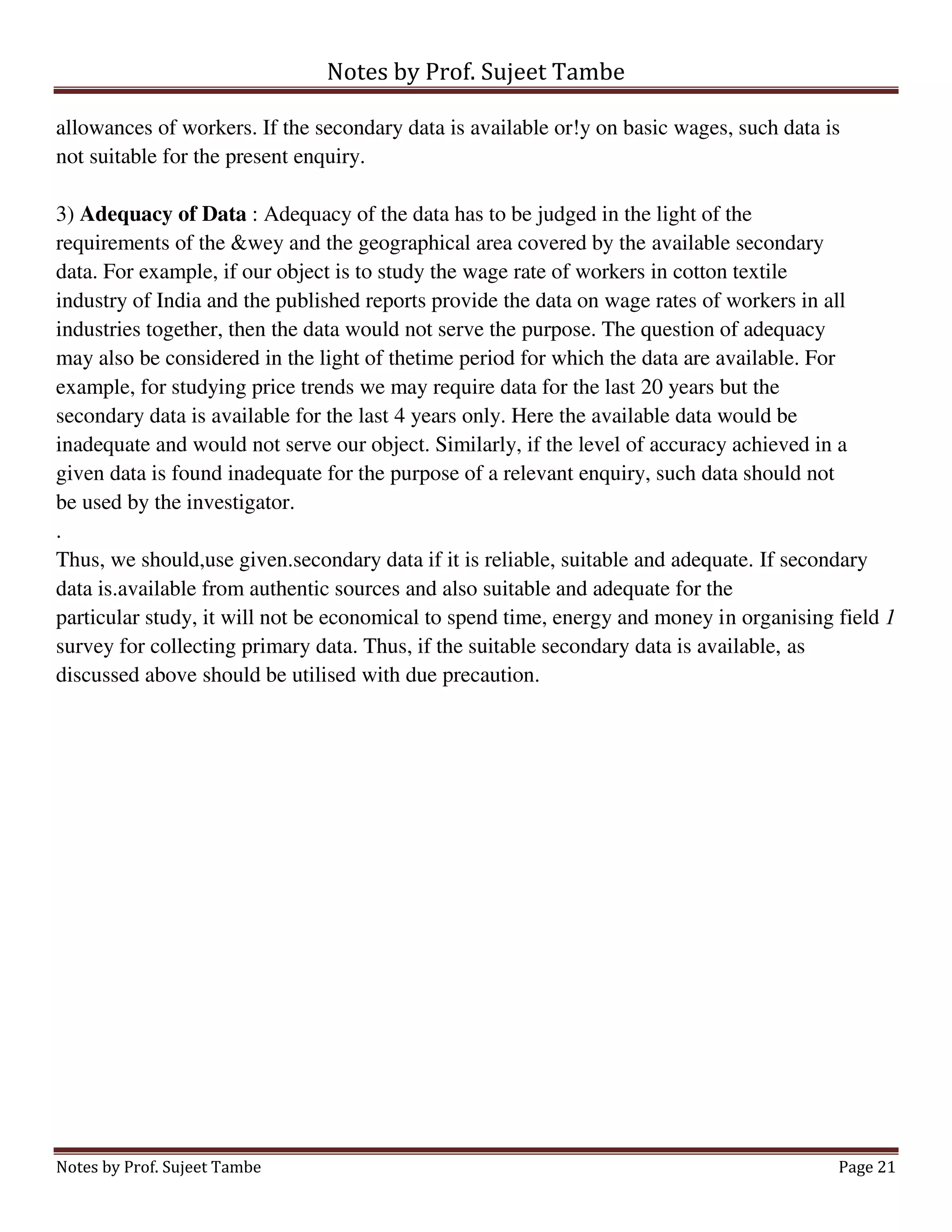 Notes by Prof. Sujeet Tambe
Notes by Prof. Sujeet Tambe Page 21
allowances of workers. If the secondary data is available or!y on basic wages, such data is
not suitable for the present enquiry.
3) Adequacy of Data : Adequacy of the data has to be judged in the light of the
requirements of the &wey and the geographical area covered by the available secondary
data. For example, if our object is to study the wage rate of workers in cotton textile
industry of India and the published reports provide the data on wage rates of workers in all
industries together, then the data would not serve the purpose. The question of adequacy
may also be considered in the light of thetime period for which the data are available. For
example, for studying price trends we may require data for the last 20 years but the
secondary data is available for the last 4 years only. Here the available data would be
inadequate and would not serve our object. Similarly, if the level of accuracy achieved in a
given data is found inadequate for the purpose of a relevant enquiry, such data should not
be used by the investigator.
.
Thus, we should,use given.secondary data if it is reliable, suitable and adequate. If secondary
data is.available from authentic sources and also suitable and adequate for the
particular study, it will not be economical to spend time, energy and money in organising field 1
survey for collecting primary data. Thus, if the suitable secondary data is available, as
discussed above should be utilised with due precaution.
 