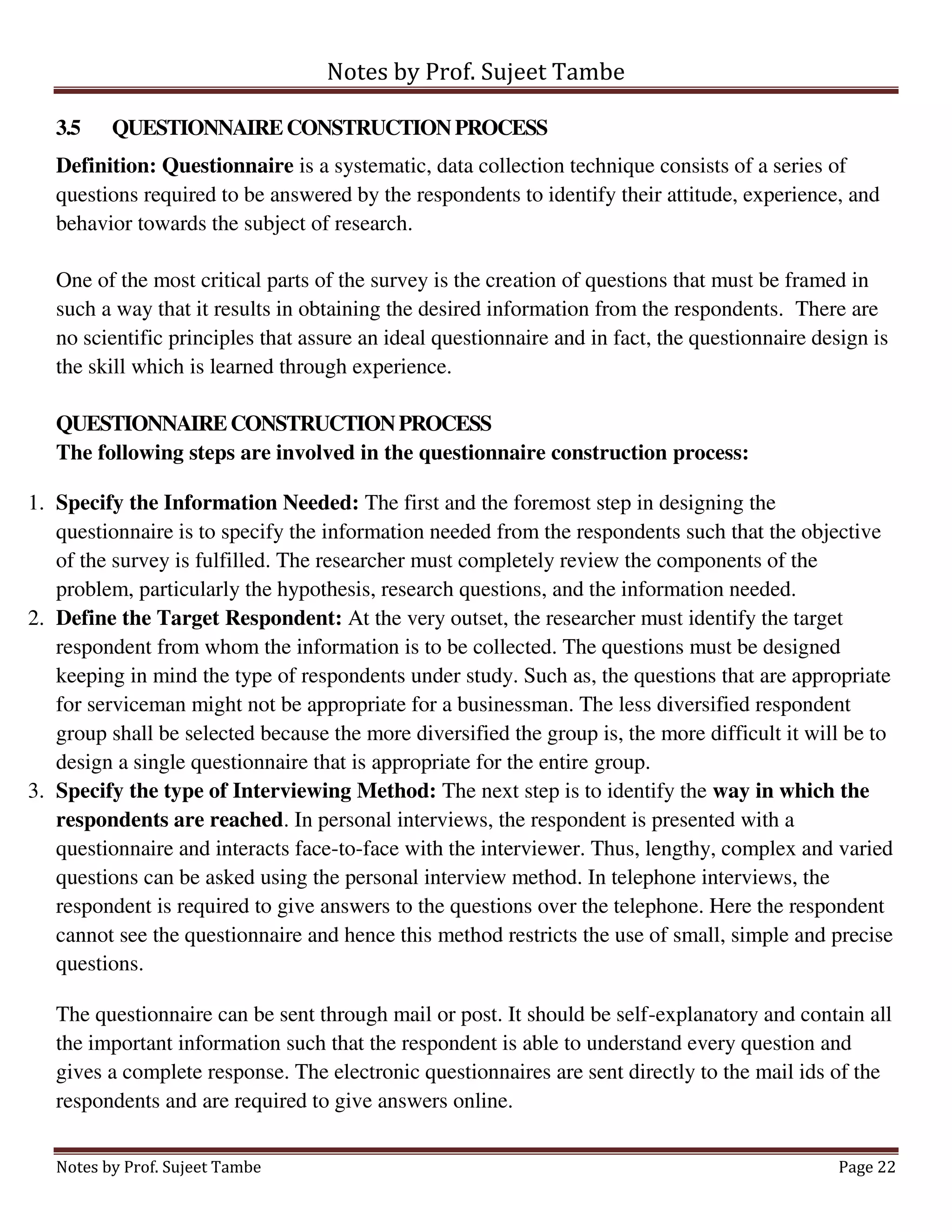 Notes by Prof. Sujeet Tambe
Notes by Prof. Sujeet Tambe Page 22
3.5 QUESTIONNAIRECONSTRUCTIONPROCESS
Definition: Questionnaire is a systematic, data collection technique consists of a series of
questions required to be answered by the respondents to identify their attitude, experience, and
behavior towards the subject of research.
One of the most critical parts of the survey is the creation of questions that must be framed in
such a way that it results in obtaining the desired information from the respondents. There are
no scientific principles that assure an ideal questionnaire and in fact, the questionnaire design is
the skill which is learned through experience.
QUESTIONNAIRECONSTRUCTIONPROCESS
The following steps are involved in the questionnaire construction process:
1. Specify the Information Needed: The first and the foremost step in designing the
questionnaire is to specify the information needed from the respondents such that the objective
of the survey is fulfilled. The researcher must completely review the components of the
problem, particularly the hypothesis, research questions, and the information needed.
2. Define the Target Respondent: At the very outset, the researcher must identify the target
respondent from whom the information is to be collected. The questions must be designed
keeping in mind the type of respondents under study. Such as, the questions that are appropriate
for serviceman might not be appropriate for a businessman. The less diversified respondent
group shall be selected because the more diversified the group is, the more difficult it will be to
design a single questionnaire that is appropriate for the entire group.
3. Specify the type of Interviewing Method: The next step is to identify the way in which the
respondents are reached. In personal interviews, the respondent is presented with a
questionnaire and interacts face-to-face with the interviewer. Thus, lengthy, complex and varied
questions can be asked using the personal interview method. In telephone interviews, the
respondent is required to give answers to the questions over the telephone. Here the respondent
cannot see the questionnaire and hence this method restricts the use of small, simple and precise
questions.
The questionnaire can be sent through mail or post. It should be self-explanatory and contain all
the important information such that the respondent is able to understand every question and
gives a complete response. The electronic questionnaires are sent directly to the mail ids of the
respondents and are required to give answers online.
 