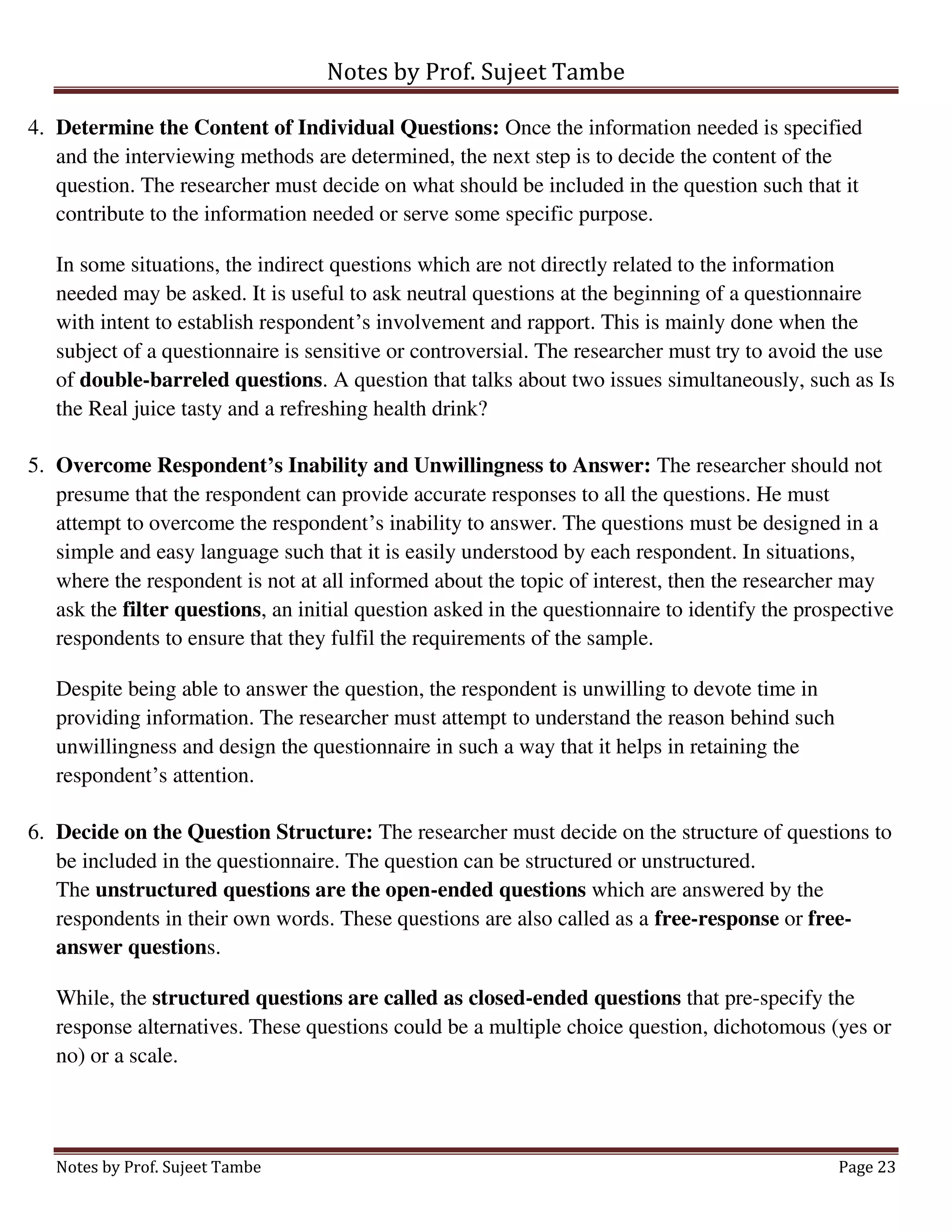 Notes by Prof. Sujeet Tambe
Notes by Prof. Sujeet Tambe Page 23
4. Determine the Content of Individual Questions: Once the information needed is specified
and the interviewing methods are determined, the next step is to decide the content of the
question. The researcher must decide on what should be included in the question such that it
contribute to the information needed or serve some specific purpose.
In some situations, the indirect questions which are not directly related to the information
needed may be asked. It is useful to ask neutral questions at the beginning of a questionnaire
with intent to establish respondent’s involvement and rapport. This is mainly done when the
subject of a questionnaire is sensitive or controversial. The researcher must try to avoid the use
of double-barreled questions. A question that talks about two issues simultaneously, such as Is
the Real juice tasty and a refreshing health drink?
5. Overcome Respondent’s Inability and Unwillingness to Answer: The researcher should not
presume that the respondent can provide accurate responses to all the questions. He must
attempt to overcome the respondent’s inability to answer. The questions must be designed in a
simple and easy language such that it is easily understood by each respondent. In situations,
where the respondent is not at all informed about the topic of interest, then the researcher may
ask the filter questions, an initial question asked in the questionnaire to identify the prospective
respondents to ensure that they fulfil the requirements of the sample.
Despite being able to answer the question, the respondent is unwilling to devote time in
providing information. The researcher must attempt to understand the reason behind such
unwillingness and design the questionnaire in such a way that it helps in retaining the
respondent’s attention.
6. Decide on the Question Structure: The researcher must decide on the structure of questions to
be included in the questionnaire. The question can be structured or unstructured.
The unstructured questions are the open-ended questions which are answered by the
respondents in their own words. These questions are also called as a free-response or free-
answer questions.
While, the structured questions are called as closed-ended questions that pre-specify the
response alternatives. These questions could be a multiple choice question, dichotomous (yes or
no) or a scale.
 