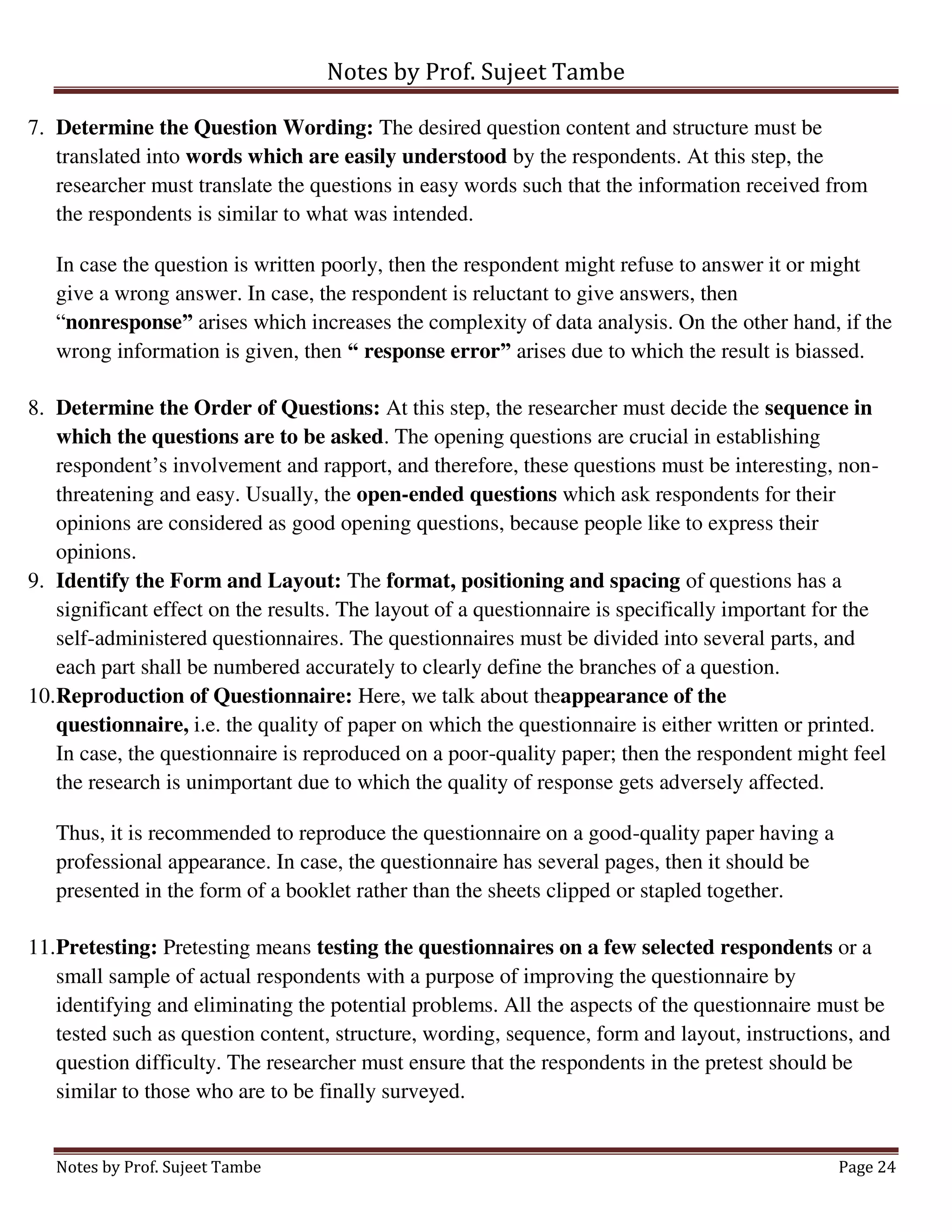 Notes by Prof. Sujeet Tambe
Notes by Prof. Sujeet Tambe Page 24
7. Determine the Question Wording: The desired question content and structure must be
translated into words which are easily understood by the respondents. At this step, the
researcher must translate the questions in easy words such that the information received from
the respondents is similar to what was intended.
In case the question is written poorly, then the respondent might refuse to answer it or might
give a wrong answer. In case, the respondent is reluctant to give answers, then
“nonresponse” arises which increases the complexity of data analysis. On the other hand, if the
wrong information is given, then “ response error” arises due to which the result is biassed.
8. Determine the Order of Questions: At this step, the researcher must decide the sequence in
which the questions are to be asked. The opening questions are crucial in establishing
respondent’s involvement and rapport, and therefore, these questions must be interesting, non-
threatening and easy. Usually, the open-ended questions which ask respondents for their
opinions are considered as good opening questions, because people like to express their
opinions.
9. Identify the Form and Layout: The format, positioning and spacing of questions has a
significant effect on the results. The layout of a questionnaire is specifically important for the
self-administered questionnaires. The questionnaires must be divided into several parts, and
each part shall be numbered accurately to clearly define the branches of a question.
10.Reproduction of Questionnaire: Here, we talk about theappearance of the
questionnaire, i.e. the quality of paper on which the questionnaire is either written or printed.
In case, the questionnaire is reproduced on a poor-quality paper; then the respondent might feel
the research is unimportant due to which the quality of response gets adversely affected.
Thus, it is recommended to reproduce the questionnaire on a good-quality paper having a
professional appearance. In case, the questionnaire has several pages, then it should be
presented in the form of a booklet rather than the sheets clipped or stapled together.
11.Pretesting: Pretesting means testing the questionnaires on a few selected respondents or a
small sample of actual respondents with a purpose of improving the questionnaire by
identifying and eliminating the potential problems. All the aspects of the questionnaire must be
tested such as question content, structure, wording, sequence, form and layout, instructions, and
question difficulty. The researcher must ensure that the respondents in the pretest should be
similar to those who are to be finally surveyed.
 
