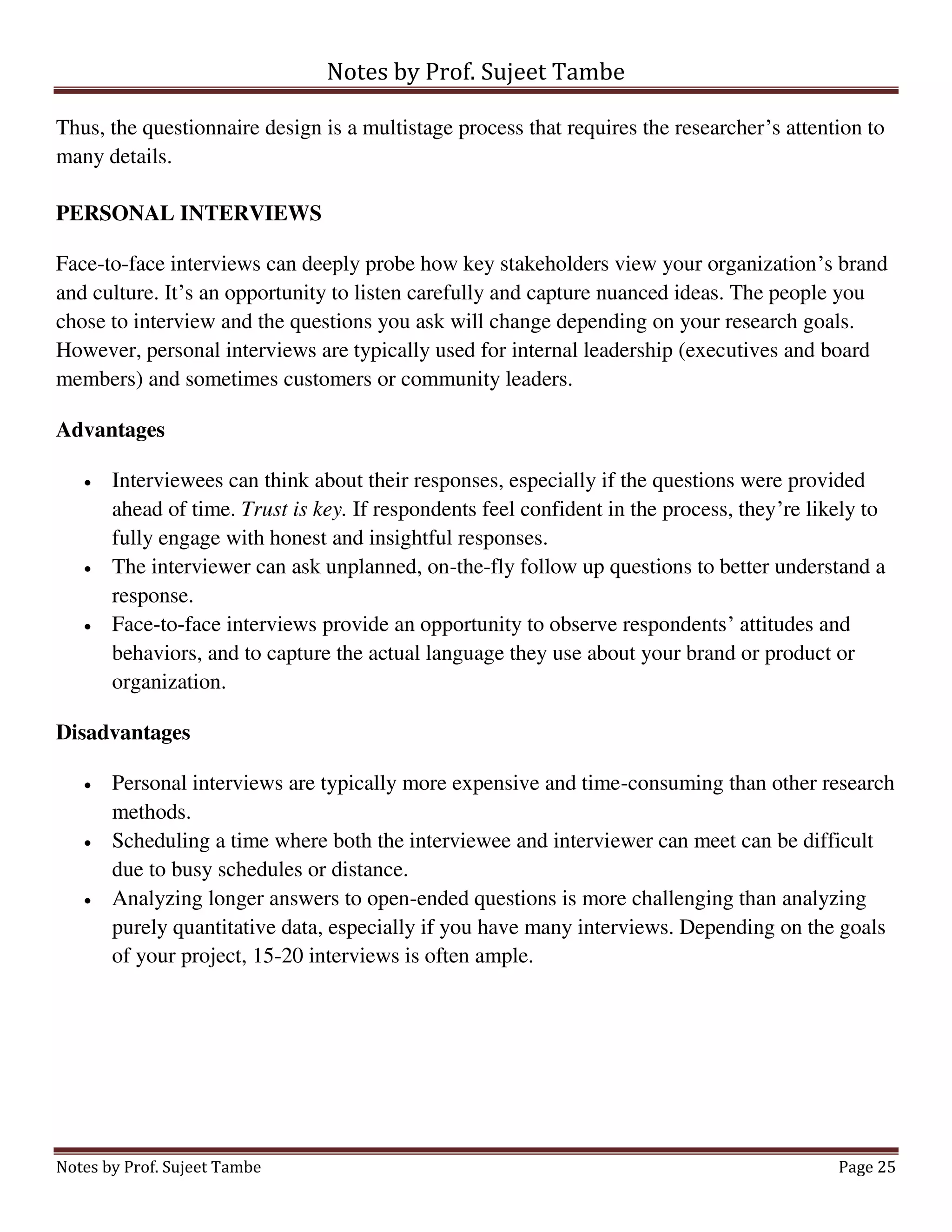 Notes by Prof. Sujeet Tambe
Notes by Prof. Sujeet Tambe Page 25
Thus, the questionnaire design is a multistage process that requires the researcher’s attention to
many details.
PERSONAL INTERVIEWS
Face-to-face interviews can deeply probe how key stakeholders view your organization’s brand
and culture. It’s an opportunity to listen carefully and capture nuanced ideas. The people you
chose to interview and the questions you ask will change depending on your research goals.
However, personal interviews are typically used for internal leadership (executives and board
members) and sometimes customers or community leaders.
Advantages
 Interviewees can think about their responses, especially if the questions were provided
ahead of time. Trust is key. If respondents feel confident in the process, they’re likely to
fully engage with honest and insightful responses.
 The interviewer can ask unplanned, on-the-fly follow up questions to better understand a
response.
 Face-to-face interviews provide an opportunity to observe respondents’ attitudes and
behaviors, and to capture the actual language they use about your brand or product or
organization.
Disadvantages
 Personal interviews are typically more expensive and time-consuming than other research
methods.
 Scheduling a time where both the interviewee and interviewer can meet can be difficult
due to busy schedules or distance.
 Analyzing longer answers to open-ended questions is more challenging than analyzing
purely quantitative data, especially if you have many interviews. Depending on the goals
of your project, 15-20 interviews is often ample.
 