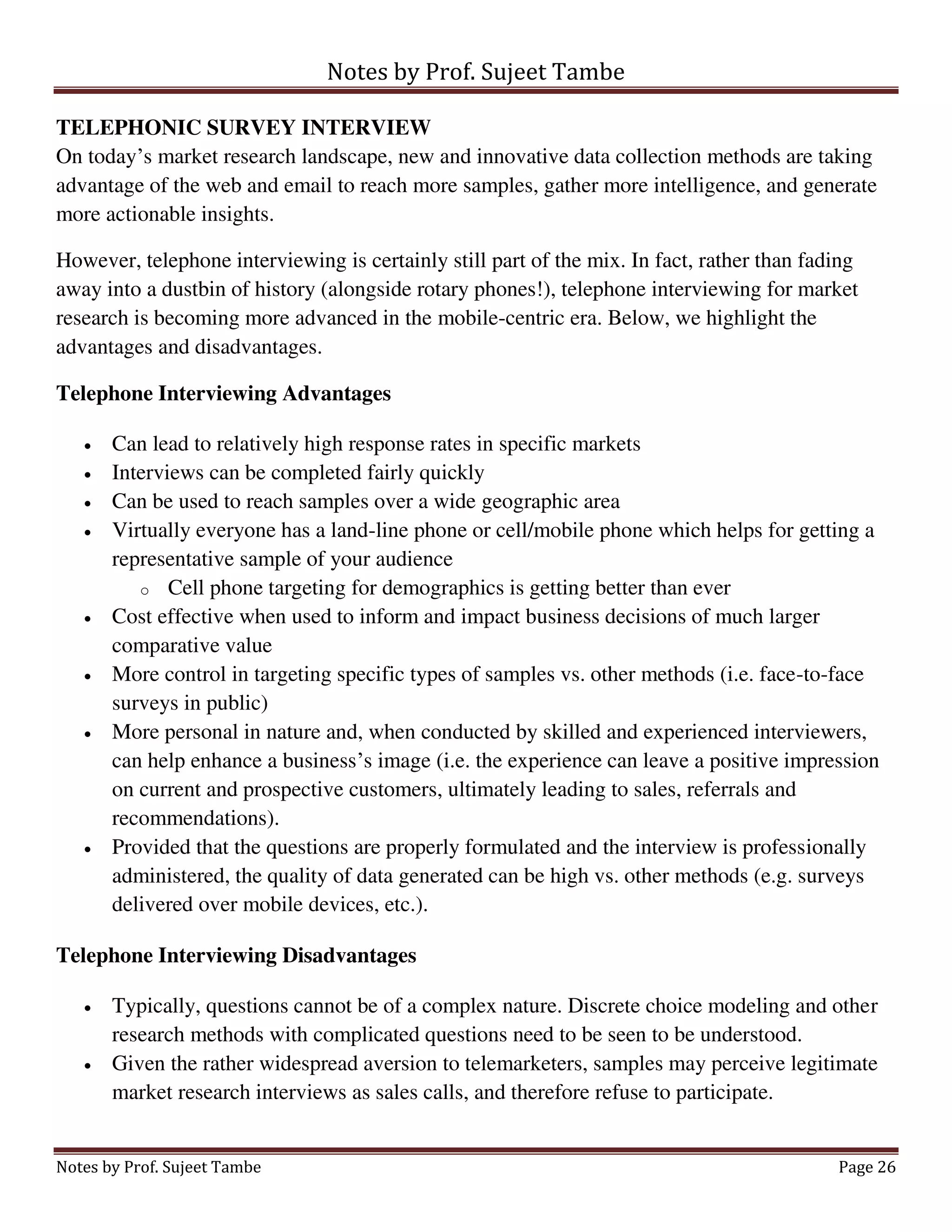 Notes by Prof. Sujeet Tambe
Notes by Prof. Sujeet Tambe Page 26
TELEPHONIC SURVEY INTERVIEW
On today’s market research landscape, new and innovative data collection methods are taking
advantage of the web and email to reach more samples, gather more intelligence, and generate
more actionable insights.
However, telephone interviewing is certainly still part of the mix. In fact, rather than fading
away into a dustbin of history (alongside rotary phones!), telephone interviewing for market
research is becoming more advanced in the mobile-centric era. Below, we highlight the
advantages and disadvantages.
Telephone Interviewing Advantages
 Can lead to relatively high response rates in specific markets
 Interviews can be completed fairly quickly
 Can be used to reach samples over a wide geographic area
 Virtually everyone has a land-line phone or cell/mobile phone which helps for getting a
representative sample of your audience
o Cell phone targeting for demographics is getting better than ever
 Cost effective when used to inform and impact business decisions of much larger
comparative value
 More control in targeting specific types of samples vs. other methods (i.e. face-to-face
surveys in public)
 More personal in nature and, when conducted by skilled and experienced interviewers,
can help enhance a business’s image (i.e. the experience can leave a positive impression
on current and prospective customers, ultimately leading to sales, referrals and
recommendations).
 Provided that the questions are properly formulated and the interview is professionally
administered, the quality of data generated can be high vs. other methods (e.g. surveys
delivered over mobile devices, etc.).
Telephone Interviewing Disadvantages
 Typically, questions cannot be of a complex nature. Discrete choice modeling and other
research methods with complicated questions need to be seen to be understood.
 Given the rather widespread aversion to telemarketers, samples may perceive legitimate
market research interviews as sales calls, and therefore refuse to participate.
 