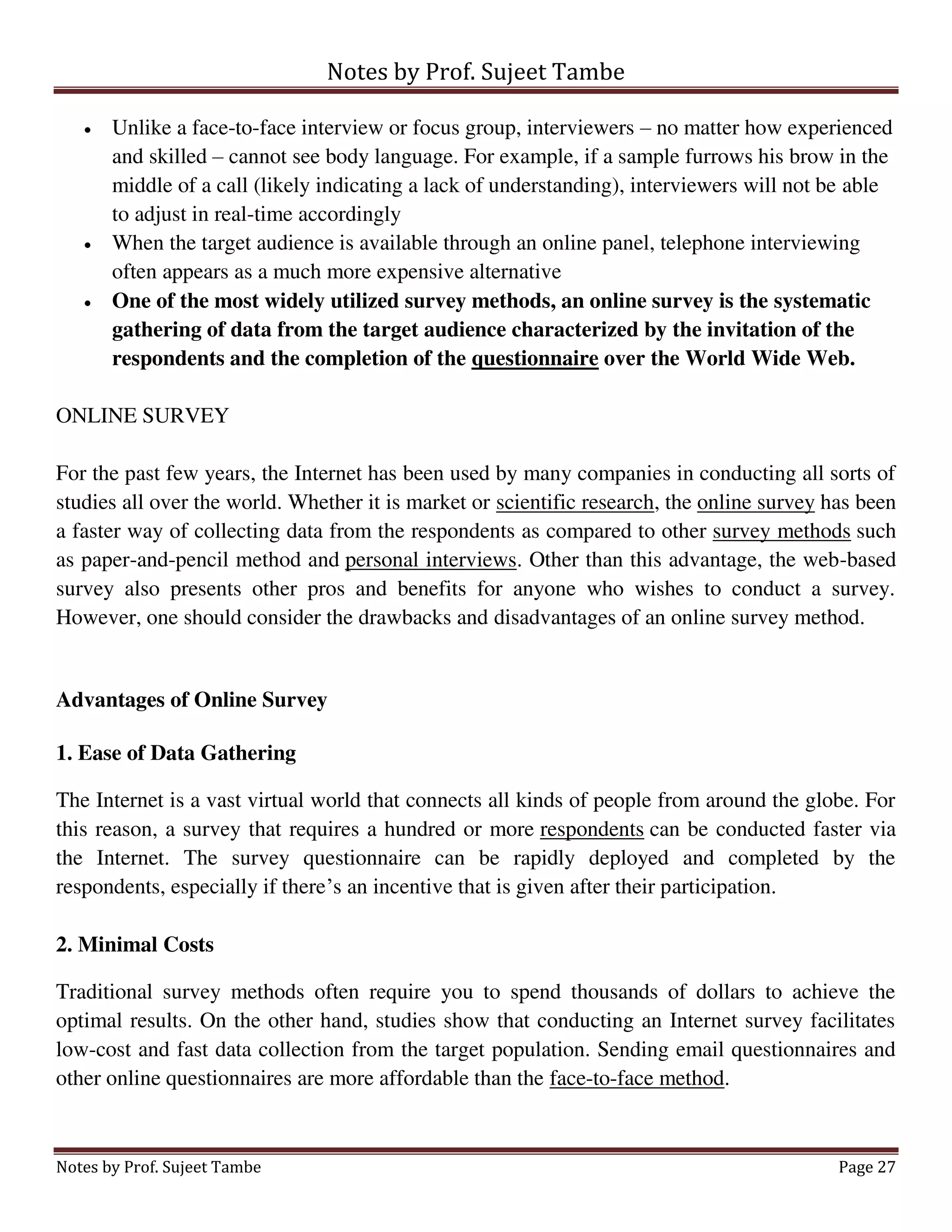 Notes by Prof. Sujeet Tambe
Notes by Prof. Sujeet Tambe Page 27
 Unlike a face-to-face interview or focus group, interviewers – no matter how experienced
and skilled – cannot see body language. For example, if a sample furrows his brow in the
middle of a call (likely indicating a lack of understanding), interviewers will not be able
to adjust in real-time accordingly
 When the target audience is available through an online panel, telephone interviewing
often appears as a much more expensive alternative
 One of the most widely utilized survey methods, an online survey is the systematic
gathering of data from the target audience characterized by the invitation of the
respondents and the completion of the questionnaire over the World Wide Web.
ONLINE SURVEY
For the past few years, the Internet has been used by many companies in conducting all sorts of
studies all over the world. Whether it is market or scientific research, the online survey has been
a faster way of collecting data from the respondents as compared to other survey methods such
as paper-and-pencil method and personal interviews. Other than this advantage, the web-based
survey also presents other pros and benefits for anyone who wishes to conduct a survey.
However, one should consider the drawbacks and disadvantages of an online survey method.
Advantages of Online Survey
1. Ease of Data Gathering
The Internet is a vast virtual world that connects all kinds of people from around the globe. For
this reason, a survey that requires a hundred or more respondents can be conducted faster via
the Internet. The survey questionnaire can be rapidly deployed and completed by the
respondents, especially if there’s an incentive that is given after their participation.
2. Minimal Costs
Traditional survey methods often require you to spend thousands of dollars to achieve the
optimal results. On the other hand, studies show that conducting an Internet survey facilitates
low-cost and fast data collection from the target population. Sending email questionnaires and
other online questionnaires are more affordable than the face-to-face method.
 