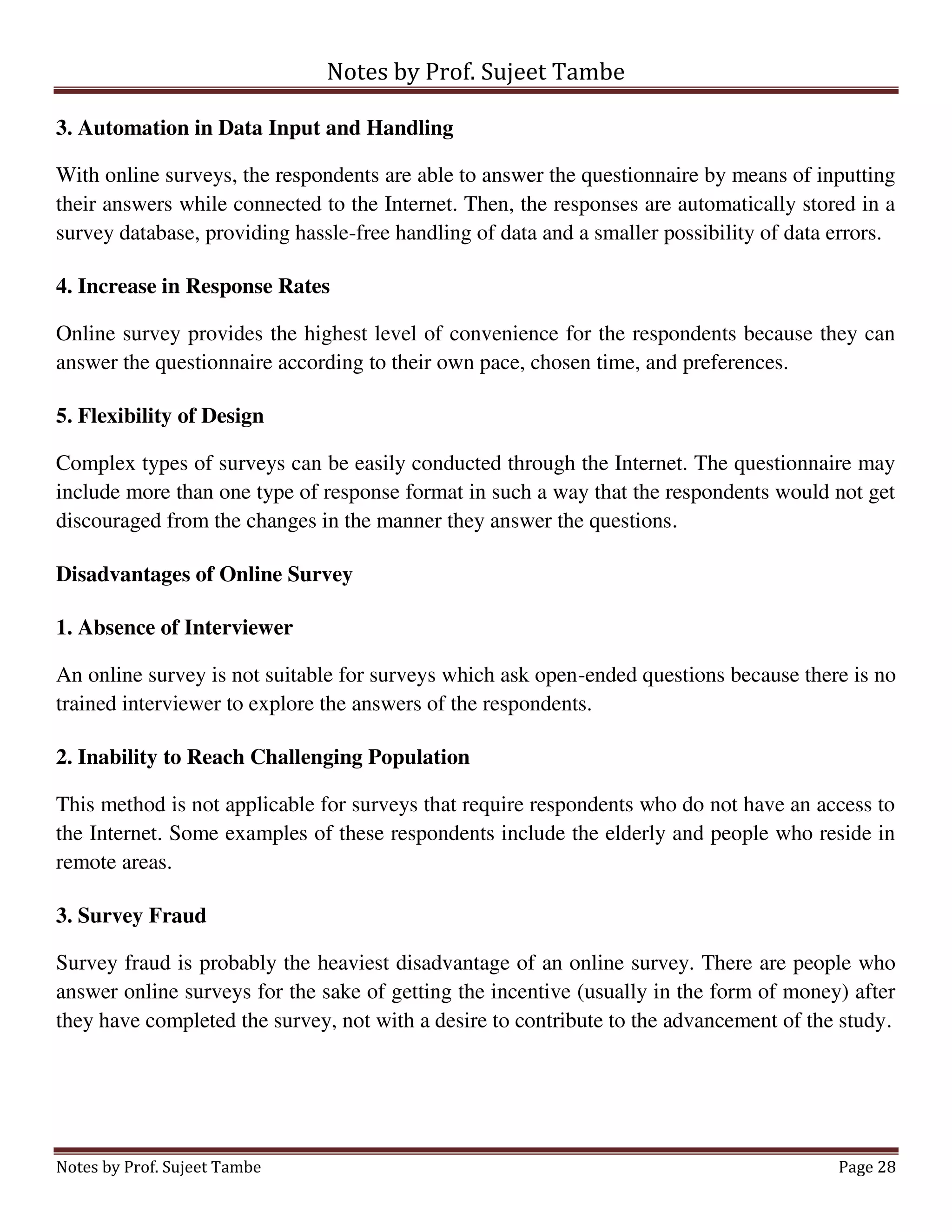 Notes by Prof. Sujeet Tambe
Notes by Prof. Sujeet Tambe Page 28
3. Automation in Data Input and Handling
With online surveys, the respondents are able to answer the questionnaire by means of inputting
their answers while connected to the Internet. Then, the responses are automatically stored in a
survey database, providing hassle-free handling of data and a smaller possibility of data errors.
4. Increase in Response Rates
Online survey provides the highest level of convenience for the respondents because they can
answer the questionnaire according to their own pace, chosen time, and preferences.
5. Flexibility of Design
Complex types of surveys can be easily conducted through the Internet. The questionnaire may
include more than one type of response format in such a way that the respondents would not get
discouraged from the changes in the manner they answer the questions.
Disadvantages of Online Survey
1. Absence of Interviewer
An online survey is not suitable for surveys which ask open-ended questions because there is no
trained interviewer to explore the answers of the respondents.
2. Inability to Reach Challenging Population
This method is not applicable for surveys that require respondents who do not have an access to
the Internet. Some examples of these respondents include the elderly and people who reside in
remote areas.
3. Survey Fraud
Survey fraud is probably the heaviest disadvantage of an online survey. There are people who
answer online surveys for the sake of getting the incentive (usually in the form of money) after
they have completed the survey, not with a desire to contribute to the advancement of the study.
 
