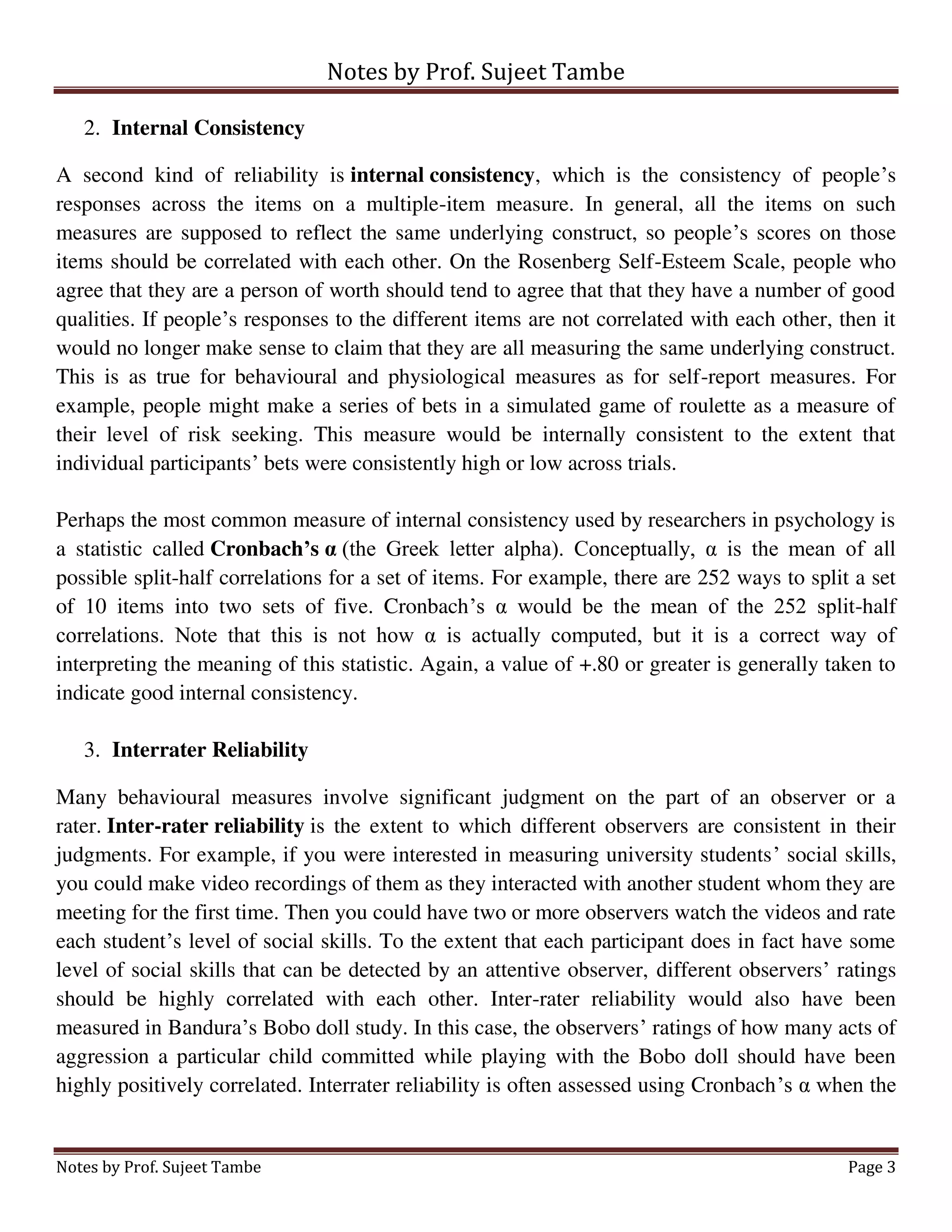 Notes by Prof. Sujeet Tambe
Notes by Prof. Sujeet Tambe Page 3
2. Internal Consistency
A second kind of reliability is internal consistency, which is the consistency of people’s
responses across the items on a multiple-item measure. In general, all the items on such
measures are supposed to reflect the same underlying construct, so people’s scores on those
items should be correlated with each other. On the Rosenberg Self-Esteem Scale, people who
agree that they are a person of worth should tend to agree that that they have a number of good
qualities. If people’s responses to the different items are not correlated with each other, then it
would no longer make sense to claim that they are all measuring the same underlying construct.
This is as true for behavioural and physiological measures as for self-report measures. For
example, people might make a series of bets in a simulated game of roulette as a measure of
their level of risk seeking. This measure would be internally consistent to the extent that
individual participants’ bets were consistently high or low across trials.
Perhaps the most common measure of internal consistency used by researchers in psychology is
a statistic called Cronbach’s α (the Greek letter alpha). Conceptually, α is the mean of all
possible split-half correlations for a set of items. For example, there are 252 ways to split a set
of 10 items into two sets of five. Cronbach’s α would be the mean of the 252 split-half
correlations. Note that this is not how α is actually computed, but it is a correct way of
interpreting the meaning of this statistic. Again, a value of +.80 or greater is generally taken to
indicate good internal consistency.
3. Interrater Reliability
Many behavioural measures involve significant judgment on the part of an observer or a
rater. Inter-rater reliability is the extent to which different observers are consistent in their
judgments. For example, if you were interested in measuring university students’ social skills,
you could make video recordings of them as they interacted with another student whom they are
meeting for the first time. Then you could have two or more observers watch the videos and rate
each student’s level of social skills. To the extent that each participant does in fact have some
level of social skills that can be detected by an attentive observer, different observers’ ratings
should be highly correlated with each other. Inter-rater reliability would also have been
measured in Bandura’s Bobo doll study. In this case, the observers’ ratings of how many acts of
aggression a particular child committed while playing with the Bobo doll should have been
highly positively correlated. Interrater reliability is often assessed using Cronbach’s α when the
 