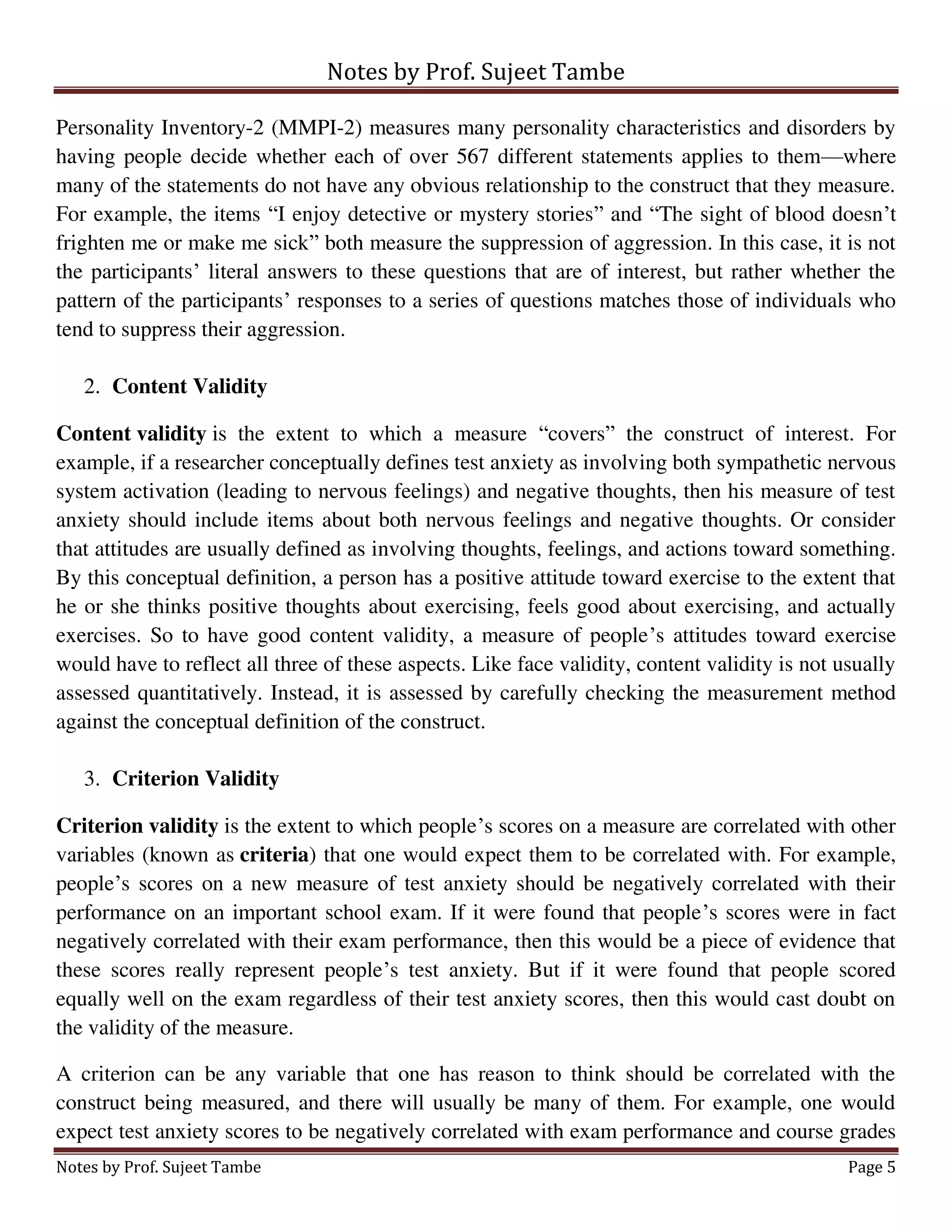 Notes by Prof. Sujeet Tambe
Notes by Prof. Sujeet Tambe Page 5
Personality Inventory-2 (MMPI-2) measures many personality characteristics and disorders by
having people decide whether each of over 567 different statements applies to them—where
many of the statements do not have any obvious relationship to the construct that they measure.
For example, the items “I enjoy detective or mystery stories” and “The sight of blood doesn’t
frighten me or make me sick” both measure the suppression of aggression. In this case, it is not
the participants’ literal answers to these questions that are of interest, but rather whether the
pattern of the participants’ responses to a series of questions matches those of individuals who
tend to suppress their aggression.
2. Content Validity
Content validity is the extent to which a measure “covers” the construct of interest. For
example, if a researcher conceptually defines test anxiety as involving both sympathetic nervous
system activation (leading to nervous feelings) and negative thoughts, then his measure of test
anxiety should include items about both nervous feelings and negative thoughts. Or consider
that attitudes are usually defined as involving thoughts, feelings, and actions toward something.
By this conceptual definition, a person has a positive attitude toward exercise to the extent that
he or she thinks positive thoughts about exercising, feels good about exercising, and actually
exercises. So to have good content validity, a measure of people’s attitudes toward exercise
would have to reflect all three of these aspects. Like face validity, content validity is not usually
assessed quantitatively. Instead, it is assessed by carefully checking the measurement method
against the conceptual definition of the construct.
3. Criterion Validity
Criterion validity is the extent to which people’s scores on a measure are correlated with other
variables (known as criteria) that one would expect them to be correlated with. For example,
people’s scores on a new measure of test anxiety should be negatively correlated with their
performance on an important school exam. If it were found that people’s scores were in fact
negatively correlated with their exam performance, then this would be a piece of evidence that
these scores really represent people’s test anxiety. But if it were found that people scored
equally well on the exam regardless of their test anxiety scores, then this would cast doubt on
the validity of the measure.
A criterion can be any variable that one has reason to think should be correlated with the
construct being measured, and there will usually be many of them. For example, one would
expect test anxiety scores to be negatively correlated with exam performance and course grades
 