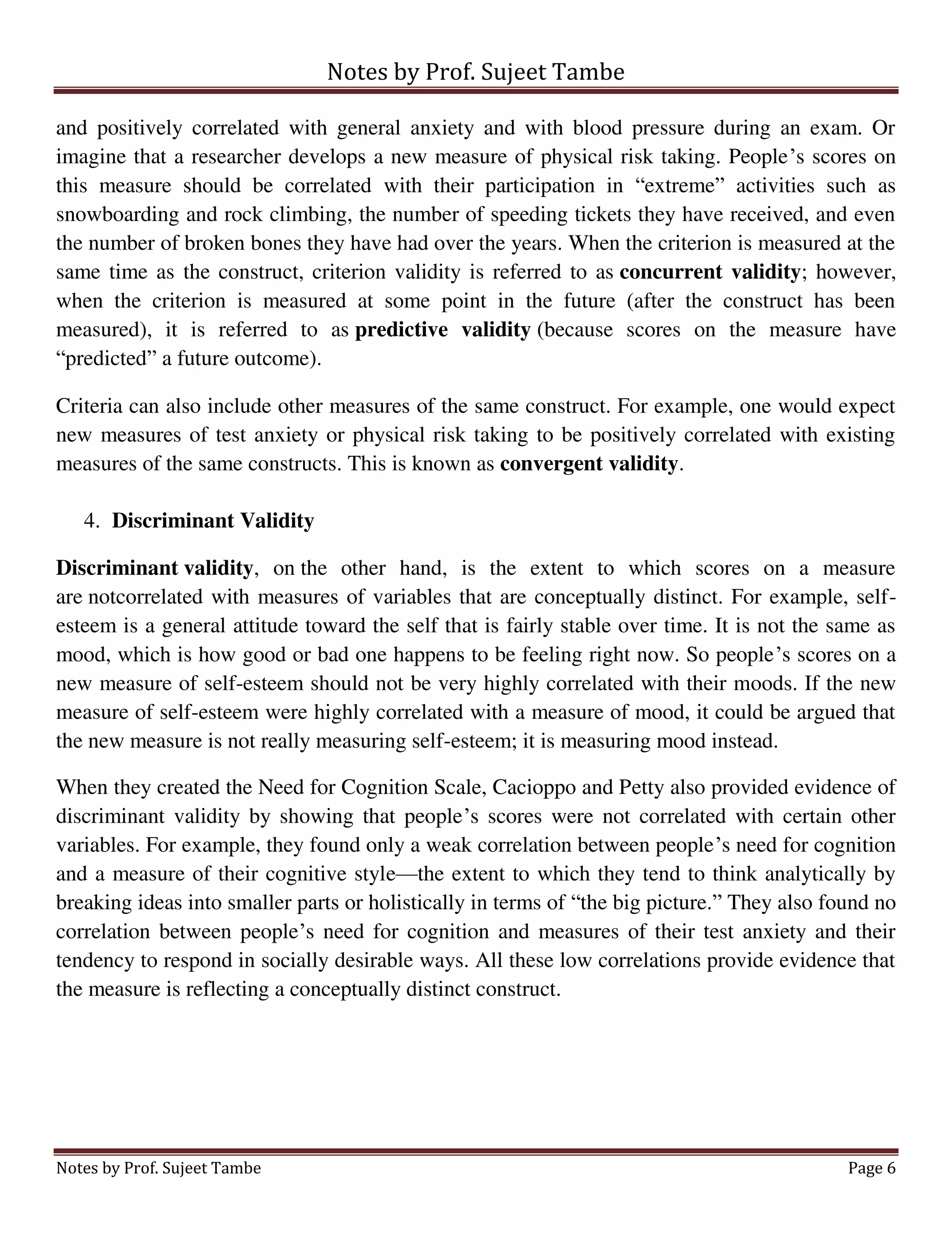 Notes by Prof. Sujeet Tambe
Notes by Prof. Sujeet Tambe Page 6
and positively correlated with general anxiety and with blood pressure during an exam. Or
imagine that a researcher develops a new measure of physical risk taking. People’s scores on
this measure should be correlated with their participation in “extreme” activities such as
snowboarding and rock climbing, the number of speeding tickets they have received, and even
the number of broken bones they have had over the years. When the criterion is measured at the
same time as the construct, criterion validity is referred to as concurrent validity; however,
when the criterion is measured at some point in the future (after the construct has been
measured), it is referred to as predictive validity (because scores on the measure have
“predicted” a future outcome).
Criteria can also include other measures of the same construct. For example, one would expect
new measures of test anxiety or physical risk taking to be positively correlated with existing
measures of the same constructs. This is known as convergent validity.
4. Discriminant Validity
Discriminant validity, on the other hand, is the extent to which scores on a measure
are notcorrelated with measures of variables that are conceptually distinct. For example, self-
esteem is a general attitude toward the self that is fairly stable over time. It is not the same as
mood, which is how good or bad one happens to be feeling right now. So people’s scores on a
new measure of self-esteem should not be very highly correlated with their moods. If the new
measure of self-esteem were highly correlated with a measure of mood, it could be argued that
the new measure is not really measuring self-esteem; it is measuring mood instead.
When they created the Need for Cognition Scale, Cacioppo and Petty also provided evidence of
discriminant validity by showing that people’s scores were not correlated with certain other
variables. For example, they found only a weak correlation between people’s need for cognition
and a measure of their cognitive style—the extent to which they tend to think analytically by
breaking ideas into smaller parts or holistically in terms of “the big picture.” They also found no
correlation between people’s need for cognition and measures of their test anxiety and their
tendency to respond in socially desirable ways. All these low correlations provide evidence that
the measure is reflecting a conceptually distinct construct.
 