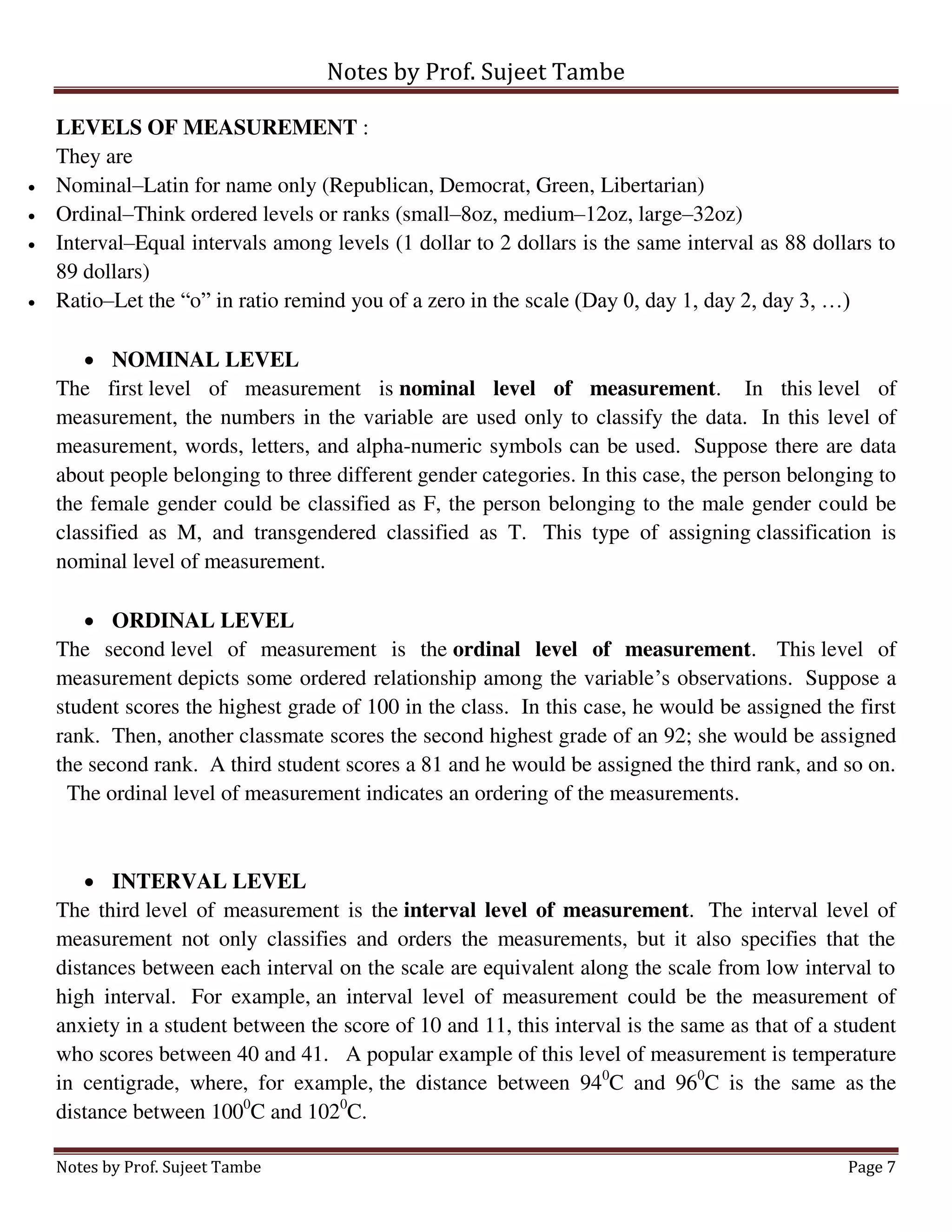 Notes by Prof. Sujeet Tambe
Notes by Prof. Sujeet Tambe Page 7
LEVELS OF MEASUREMENT :
They are
 Nominal–Latin for name only (Republican, Democrat, Green, Libertarian)
 Ordinal–Think ordered levels or ranks (small–8oz, medium–12oz, large–32oz)
 Interval–Equal intervals among levels (1 dollar to 2 dollars is the same interval as 88 dollars to
89 dollars)
 Ratio–Let the “o” in ratio remind you of a zero in the scale (Day 0, day 1, day 2, day 3, …)
 NOMINAL LEVEL
The first level of measurement is nominal level of measurement. In this level of
measurement, the numbers in the variable are used only to classify the data. In this level of
measurement, words, letters, and alpha-numeric symbols can be used. Suppose there are data
about people belonging to three different gender categories. In this case, the person belonging to
the female gender could be classified as F, the person belonging to the male gender could be
classified as M, and transgendered classified as T. This type of assigning classification is
nominal level of measurement.
 ORDINAL LEVEL
The second level of measurement is the ordinal level of measurement. This level of
measurement depicts some ordered relationship among the variable’s observations. Suppose a
student scores the highest grade of 100 in the class. In this case, he would be assigned the first
rank. Then, another classmate scores the second highest grade of an 92; she would be assigned
the second rank. A third student scores a 81 and he would be assigned the third rank, and so on.
The ordinal level of measurement indicates an ordering of the measurements.
 INTERVAL LEVEL
The third level of measurement is the interval level of measurement. The interval level of
measurement not only classifies and orders the measurements, but it also specifies that the
distances between each interval on the scale are equivalent along the scale from low interval to
high interval. For example, an interval level of measurement could be the measurement of
anxiety in a student between the score of 10 and 11, this interval is the same as that of a student
who scores between 40 and 41. A popular example of this level of measurement is temperature
in centigrade, where, for example, the distance between 940
C and 960
C is the same as the
distance between 1000
C and 1020
C.
 