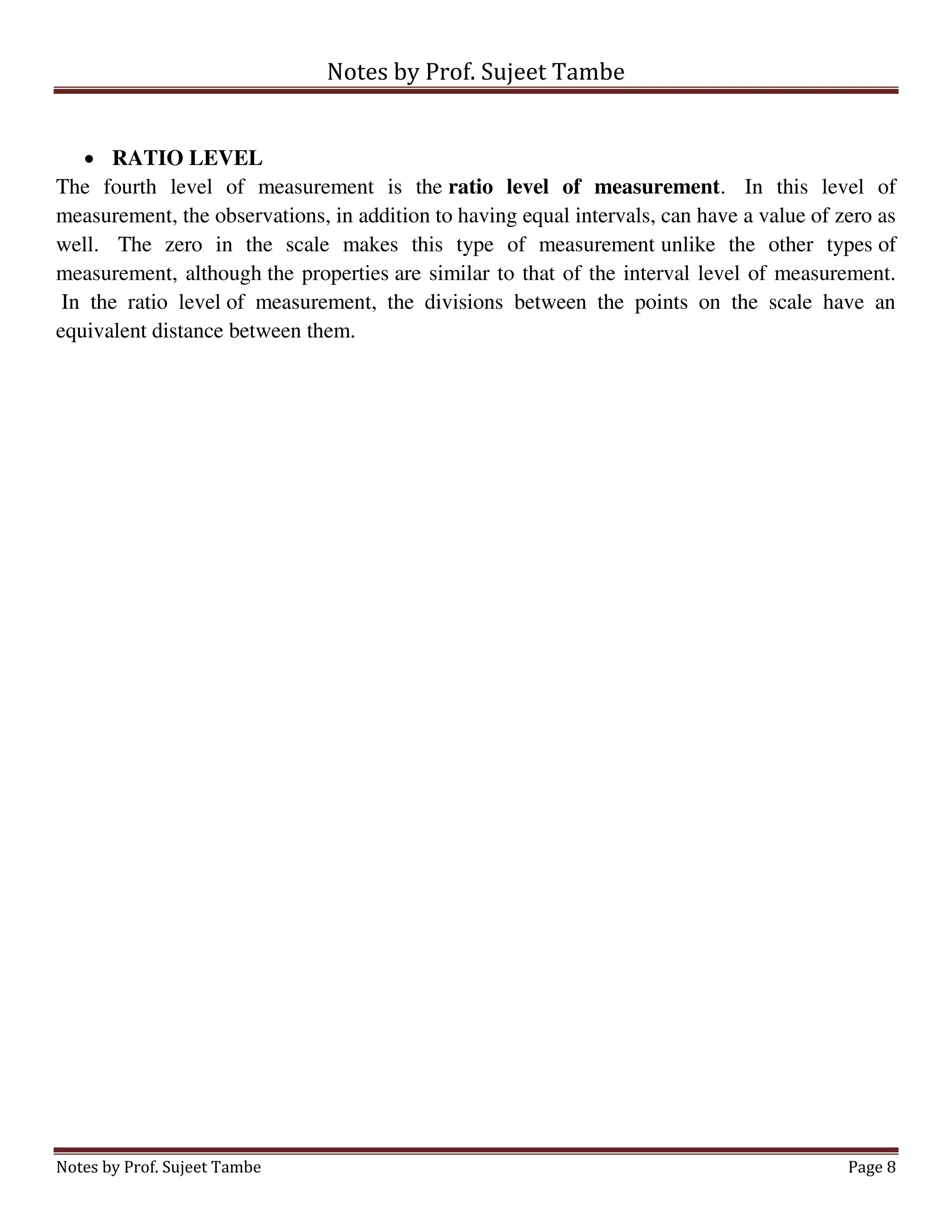 Notes by Prof. Sujeet Tambe
Notes by Prof. Sujeet Tambe Page 8
 RATIO LEVEL
The fourth level of measurement is the ratio level of measurement. In this level of
measurement, the observations, in addition to having equal intervals, can have a value of zero as
well. The zero in the scale makes this type of measurement unlike the other types of
measurement, although the properties are similar to that of the interval level of measurement.
In the ratio level of measurement, the divisions between the points on the scale have an
equivalent distance between them.
 