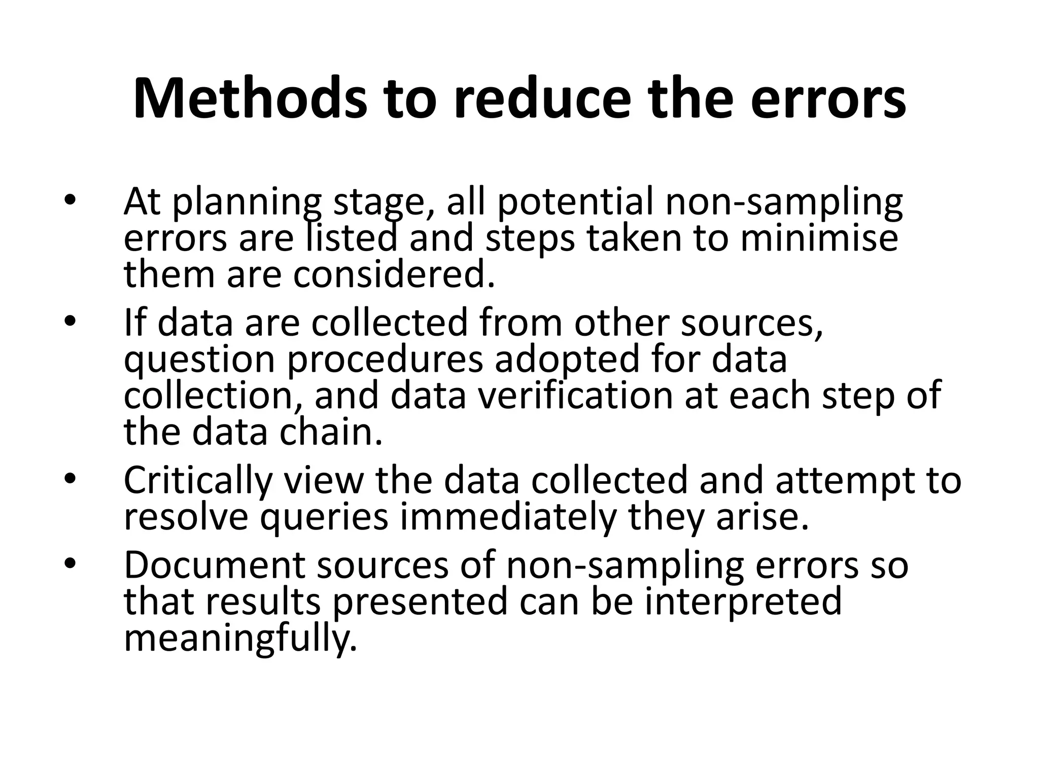 Methods to reduce the errors
• At planning stage, all potential non-sampling
errors are listed and steps taken to minimise
them are considered.
• If data are collected from other sources,
question procedures adopted for data
collection, and data verification at each step of
the data chain.
• Critically view the data collected and attempt to
resolve queries immediately they arise.
• Document sources of non-sampling errors so
that results presented can be interpreted
meaningfully.
 