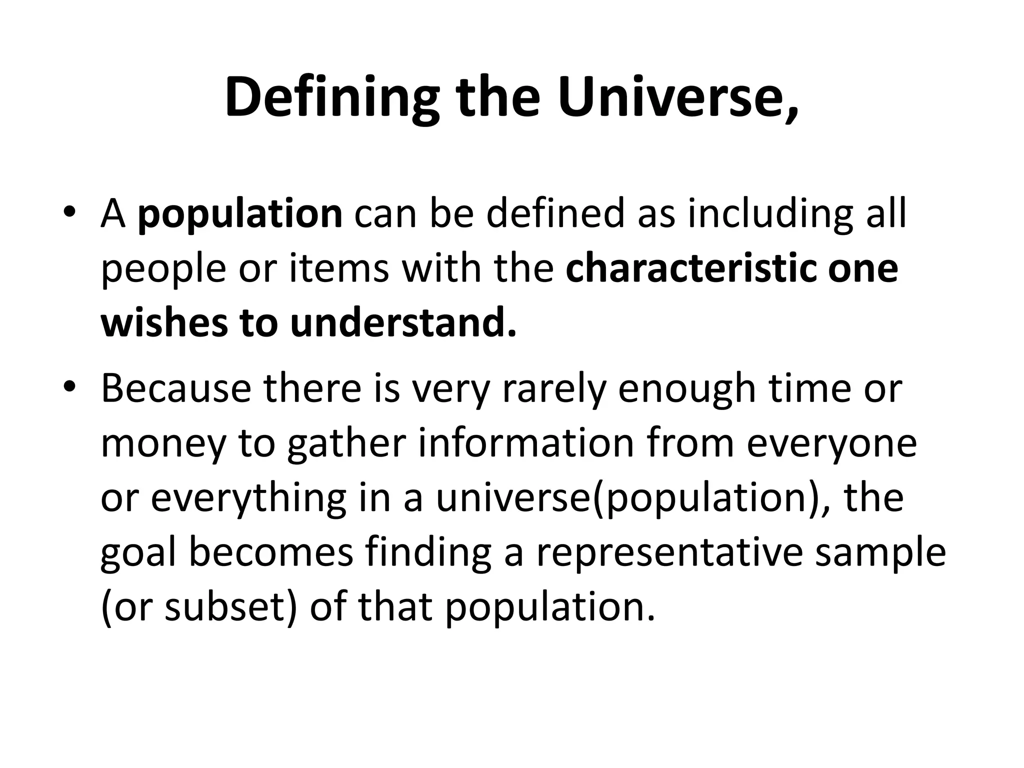 Defining the Universe,
• A population can be defined as including all
people or items with the characteristic one
wishes to understand.
• Because there is very rarely enough time or
money to gather information from everyone
or everything in a universe(population), the
goal becomes finding a representative sample
(or subset) of that population.
 
