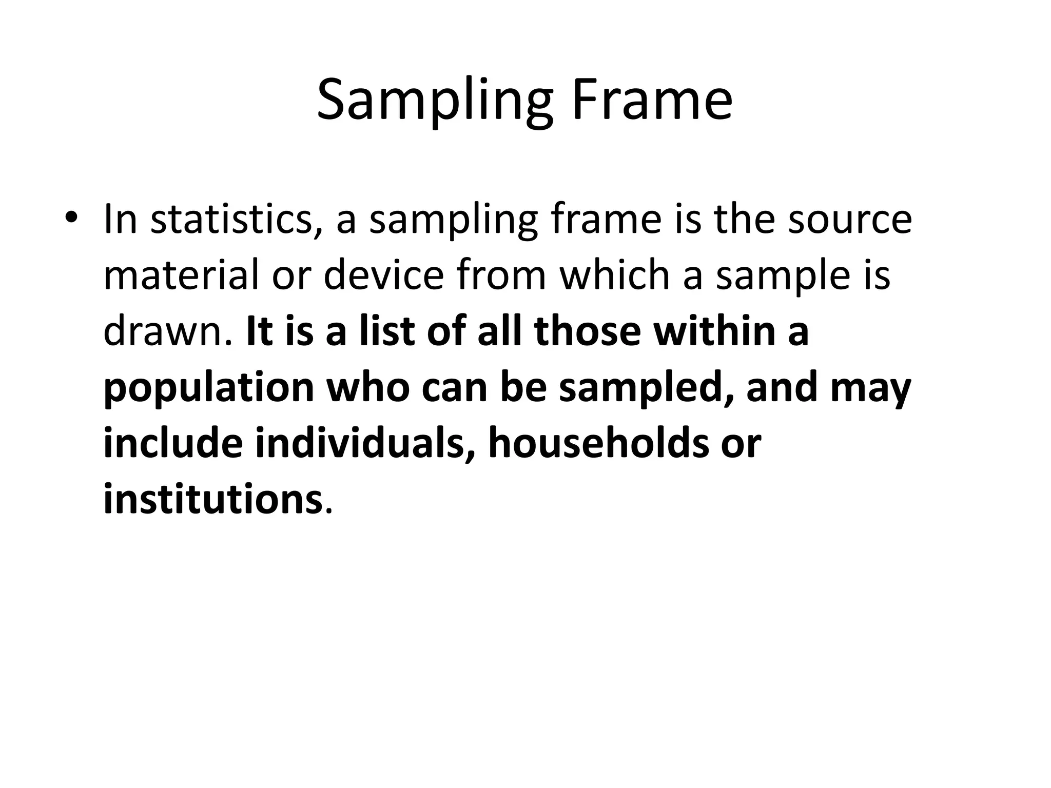 Sampling Frame
• In statistics, a sampling frame is the source
material or device from which a sample is
drawn. It is a list of all those within a
population who can be sampled, and may
include individuals, households or
institutions.
 