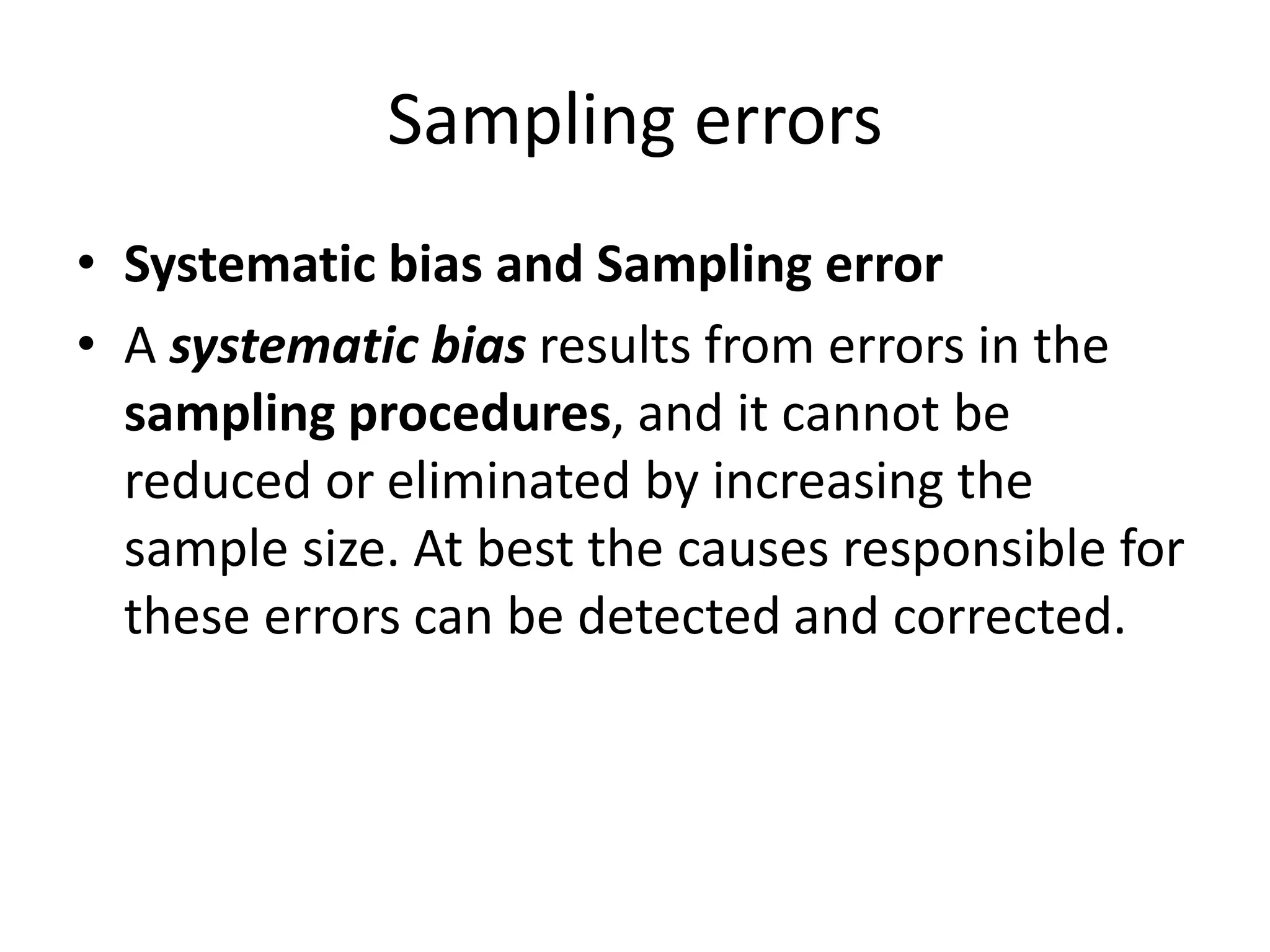 Sampling errors
• Systematic bias and Sampling error
• A systematic bias results from errors in the
sampling procedures, and it cannot be
reduced or eliminated by increasing the
sample size. At best the causes responsible for
these errors can be detected and corrected.
 
