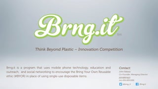 Think Beyond Plastic – Innovation Competition



Brng.it is a program that uses mobile phone technology, education and      Contact:
outreach, and social networking to encourage the Bring Your Own Reusable   John Rabasa
                                                                           Co-Founder, Managing Director
ethic (#BYOR) in place of using single-use disposable items.               john@brng.it
                                                                           (m) 434.409.5281

                                                                              @brng_it         /Brng.it
 