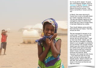On 18 July 2015, Sabah, 10 years
old, at the Markazi refugee camp for
Yemenis in Obock, Djibouti. Heavy
and dusty winds are common in
Djibouti during the summer. They
lived a normal life in Yemen until the
war.
In March, they were returning to
Yemen from a visit to Somalia where
her mother originally comes from.
The war was already raging but they
managed to make it to where their
house was but it was no longer there.
It had been flattened by rockets.
Then Houthi fighters came and told
them that they can’t leave. That they
should die there.
“But we managed to escape on my
uncle’s boat”. It was a one-day trip,
and with the strong waves one
woman fell into sea and died. “I was
so tired and afraid”, Sabah said. In
their new life as refugees in Djibouti,
Sabah’s mum struggles to provide for
her and Ahmed, her younger brother.
Sabah says she misses home and all
her clothes which got burned when
their house burned from rocket fire.
Sabah misses chocolates, apples,
bananas and peanuts. Most
important, she misses her doll, Amira
– it got destroyed with the house.
Now, she has no doll to play with.
Despite all this, Sabah’s dreams are
still valid. She wants to become a
doctor in the future so that she can
help her mother.
© UNICEF/UNI191725/Rita
 