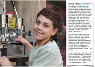 Ali (name changed) is 13 and lives with
his family in the Palestinian Camp
Bourj Barajni. His family fled the
outskirts of Dara in Syria after the
exchange of fire caused their house to
collapse. Ali's father (55) and oldest
brother worked as taxi drivers in Syria.
In Syria, all the children were in school,
they owned their own house and had
health cover. Now four generations -
around 12 people - live in two rooms
with hardly any possessions. Ali's
father talks about Syria: "It was much,
much better before, we were living a
good life.” His father stopped working
after his car was hit by shelling. "I tried
to fix the car to get it working again but
I couldn't, it was too expensive, I
couldn't do anything."
Even though the family is safe now,
they don't feel safe. They are very
nervous and scared. Even thunder
brings back the memories of
bombardment. The family decided to
settle in the camp because they have
some friends here but also because
the cost of living in the camp is
cheaper. They need $300 for rent,
$50-60 for electricity and another $100
for food.
It is Ali and his older brother Ramy (17)
who provide for the family. While Ali's
brother works in the TV shop, Ali has
been working in the Shisha cafe. He
starts at nine the morning and some
days does not come back home before
2 am. He earns $200 a month.
© UNICEF/UNI143795/Pigott
 