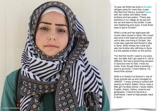 16 year old Shifa has lived in Za’atari
refugee camp for more than a year.
She fled from Dera’a, southern Syria,
with her mother and father, three
brothers and two sisters. “There was
bombing in our village so we got into
the car and went to the border. It was
very frightening and scary. It took three
days to get to Za’atari.”
Shifa’s uncle and her eight-year-old
cousin were injured in Syria. Her cousin
was shot in the head but she survived
and is also now living in Za’atari. Her
uncle was captured and forced to stay
in Syria. Shifa misses her uncle and
also her brother who still lives in Syria
but she speaks to them on the phone.
“For the first month I used to cry every
day, but after that I got used to it. Life is
different. We had a good living situation
in Syria but now it’s bad. I miss my
home. Even though there’s bombing, I
want to go home. I miss Fatema, my
friend from school.”
Shifa is in Grade 9 at School 3; one of
three schools set up and managed by
UNICEF. “I enjoy coming to school and
seeing my friend, Salam. Since I was a
little girl I’ve liked school. I study maths,
English, Arabic, history, science and
geography. I intend to become a
pharmacist. I want to help people, back
in Syria.”
© UNICEF/UNI180908/Matas
 