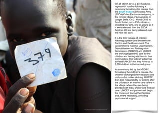 On 21 March 2015, a boy holds his
registration number following a
ceremony formalising his release from
the South Sudan Democratic Army
(SSDA) Cobra Faction armed group, in
the remote village of Lekuangole, in
Jonglei State. On 21 March 2015 in
South Sudan, up to 250 children –
including four girls, one as young as 9
– were released from the SSDA.
Another 400 are being released over
the next two days.
It is the third release of children
following a peace deal between the
Faction and the Government. The
Government’s National Disarmament,
Demobilisation and Reintegration
Commission (NDDRC) and UNICEF
are working together to care for the
children and reintegrate them in their
communities. The Cobra Faction has
advised UNICEF that they have up to
3,000 children in their armed group.
In a ceremony led by the NDDRC
formalising the children’s release, the
children exchanged their weapons and
uniforms for civilian clothing. UNICEF
then took responsibility for looking after
the children at an interim care centre in
the village, where they are being
provided with food, shelter and medical
care. UNICEF and partners will begin
the process of tracing their families
and, where necessary, providing
psychosocial support.
© UNICEF/UNI181538/McKeever
 