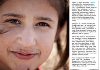 Safa is 14 years old. She is a Syrian
refugee that fled violence two years
ago to Kawergosk camp in northern
Iraq. “Four years has passed since the
children here last saw any of their
relatives, friends or homes. The ones
responsible are politicians. I want to
tell you politicians, stop this game so
we can go back to our country so that
children who lost their parents can
have a future, so we also can have a
future.”
“Life goes on, I am still attending the
English class, and I go to school every
day. Sometimes it rains, and by the
time I get back home, I am covered in
mud. Since two years I have not seen
my friends in Syria nor my nephews, I
also didn’t see my siblings.”
“I know that there are Syrian children
that have lived in camps twice as long
as I have. There are many children
living in these camps, some are my
age and others are younger or older.
Many of the children born here in the
camp know nothing about Syria. They
don’t even know how it (Syria) looks.
They don’t know how their homes look.
Some of them do not even know their
relatives. Many of them are young and
yet have lost their parents.”
“Two years passed and still my wish
didn’t come true. I felt a little
disappointed, but I have to cope with
the situation. It is not up to us to leave
the camp and go back. Living here is
not like Syria, not at all.”
© UNICEF/UNI200016/Gilbertson VII Photo
 