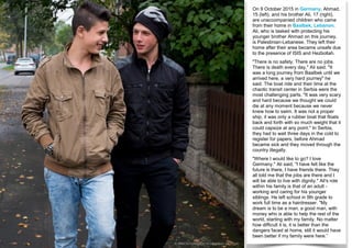 On 9 October 2015 in Germany, Ahmad,
15 (left), and his brother Ali, 17 (right),
are unaccompanied children who came
from their home in Baalbek, Lebanon.
Ali, who is tasked with protecting his
younger brother Ahmad on this journey,
is Palestinian-Lebanese. They left their
home after their area became unsafe due
to the presence of ISIS and Hezbollah.
"There is no safety. There are no jobs.
There is death every day," Ali said. "It
was a long journey from Baalbek until we
arrived here, a very hard journey" he
said. The boat ride and their time at the
chaotic transit center in Serbia were the
most challenging parts. "It was very scary
and hard because we thought we could
die at any moment because we never
knew how to swim. It was not a proper
ship, it was only a rubber boat that floats
back and forth with so much weight that it
could capsize at any point." In Serbia,
they had to wait three days in the cold to
register for papers, before Ahmad
became sick and they moved through the
country illegally.
"Where I would like to go? I love
Germany." Ali said, "I have felt like the
future is there, I have friends there. They
all told me that the jobs are there and I
will be able to live with dignity." Ali's role
within his family is that of an adult -
working and caring for his younger
siblings. He left school in 9th grade to
work full time as a hairdresser. "My
dream is to be a man, a good man, with
money who is able to help the rest of the
world, starting with my family. No matter
how difficult it is, it is better than the
dangers faced at home, still it would have
been better if my family were here.”
Type to enter text
© UNICEF/UNI200016/Gilbertson VII Photo
 