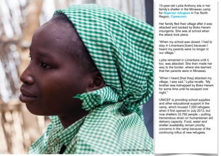 15-year-old Lydia Anthony sits in her
family’s shelter in the Minawao camp
for Nigerian refugees in Far North
Region, Cameroon.
Her family fled their village after it was
attacked and sacked by Boko Haram
insurgents. She was at school when
the attack took place.
“When my school was closed, I had to
stay in Limankara [town] because I
heard my parents were no longer in
our village.”
Lydia remained in Limankara until it,
too, was attacked. She then made her
way to the border, where she learned
that her parents were in Minawao.
“When I heard [that they] attacked my
village, I was sad,” Lydia recalls. “My
brother was kidnapped by Boko Haram
for some time until he escaped one
night.”
UNICEF is providing school supplies
and other educational support in the
camp, which housed 7,000 refugees
when it first opened in July 2013, but
now shelters 33,760 people – putting
tremendous strain on humanitarian aid
delivery capacity. Food, water and
shelter availability remain priority
concerns in the camp because of the
continuing influx of new refugees.
© UNICEF/UNI196122/Esiebo
 