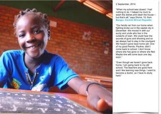 2 September, 2014.
“When my school was closed, I had
nothing to do. I helped my mum to
wash the dishes and clean the house –
but that’s all,” says Divine, 10, from
Bangui, Central African Republic.
“Our family ran from our home when
fighting broke out in the capital city in
December. We moved in with our
aunty and uncle who live in the
outskirts of town. We could hear the
sounds of guns and shooting and so
we always had to stay in the courtyard.
We haven’t gone back home yet. One
of my good friends, Pauline, didn’t
come back to school. I don’t know
where she has gone or where she fled.
Maybe she will come back one day
soon.”
“Even though we haven’t gone back
home, I am going back to my old
school. The teachers are good here
and I like learning new things. I want to
become a doctor, so I have to study
hard.”
© UNICEF/UNI169624/Logan
 