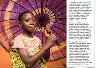 On 18 June 2015, a Burundian girl,
carrying her younger sister in a sling
pouch on her back, uses a large
umbrella to protect them from the sun
as she makes her way to a water
point, in the Nyarugusu refugee camp
in Kigoma Region, United Republic
of Tanzania. UNICEF is providing
30,000-litre water bladders in the
camp, where water scarcity is
increasing as more Burundian
refugees arrive.
By mid-June 2015 in the United
Republic of Tanzania, more than
63,650 Burundian refugees had
sought shelter to escape violence and
political turmoil in their homeland.
They are among more than 110,000
Burundians – the majority of them
children and women – who have fled
to the Democratic Republic of Congo,
Rwanda, and the United Republic of
Tanzania to escape the hostilities.
The large influx of refugees has
resulted in overcrowding and limited
access to safe drinking water and
adequate sanitation and hygiene,
posing a threat of disease spread,
including cholera. Although a recent
cholera outbreak continues to
stabilise, a significant risk of disease
resurgence remains. In Kigoma
Region, the Nyarugusu camp has
been expanded to accommodate
incoming Burundian refugees in
addition to the 50,000 refugees from
the Democratic Republic of the Congo
who have lived there for 20 years.
© UNICEF/UNI188793/Beechey
 
