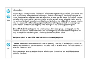 25m
Introduction:
Imagine if your country became a war zone. Imagine having to leave your home, your friends and
most of your family. Imagine leaving behind your pets and most of your belongings. Imagine no
longer knowing where your next meal will come from or when you will, if ever, find safety. Imagine
being forced to go somewhere without knowing whether you will arrive, without knowing whether
you and your family will be welcome, without knowing whether you will be able to survive. Imagine
living in a place with a different language or no facilities to bring you comfort. In smaller groups
spend the next 10-15 minutes imagining what life might be like for a refugee or migrant.
Group Work: Divide participants into smaller groups. Give each group a photograph and the
selection of questions. Tell them to take turns answering the questions based on the picture and
story of the person they were given. Find the questions and photos below.
Ask participants to feed back their discussion to the larger group.
5m
Closure: A lot of what was talked about today is upsetting. One way to deal with your upset is to
take an action that might help the situation. It doesn’t have to be a big action. Can anyone think of
an action they could take?
Before you leave, write on a piece of paper a feeling or a thought that you would like to leave
behind in the class.
 