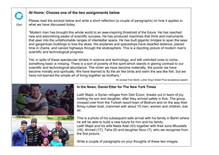 10m
At Home: Choose one of the two assignments below
Please read the excerpt below and write a short reflection (a couple of paragraphs) on how it applies to
what we have discussed today.
“Modern man has brought this whole world to an awe-inspiring threshold of the future. He has reached
new and astonishing peaks of scientific success. He has produced machines that think and instruments
that peer into the unfathomable ranges of interstellar space. He has built gigantic bridges to span the seas
and gargantuan buildings to kiss the skies. His airplanes and spaceships have dwarfed distance, placed
time in chains, and carved highways through the stratosphere. This is a dazzling picture of modern man's
scientific and technological progress.
Yet, in spite of these spectacular strides in science and technology, and still unlimited ones to come,
something basic is missing. There is a sort of poverty of the spirit which stands in glaring contrast to our
scientific and technological abundance. The richer we have become materially, the poorer we have
become morally and spiritually. We have learned to fly the air like birds and swim the sea like fish, but we
have not learned the simple art of living together as brothers.”
An excerpt from Martin Luther King’s Nobel Prize acceptance speech
In the News: Daniel Etter for The New York Times
Laith Majid, a Syrian refugee from Deir Ezzor, breaks out in tears of joy,
holding his son and daughter, after they arrived safely in Kos. The group
crossed over from the Turkish resort town of Bodrum and on the way their
flimsy rubber boat, crammed with about 15 men, women and children, lost
air.
This is a photo of his subsequent safe arrival with his family in Berlin where
he will be able to build a new future for him and his family.
Laith Majid and his wife Nada Adel (43) together with their sons Moustafa
(18), Ahmed (17), Taha (9) and daughter Nour (7), who we recognise from
the first picture.
Write a couple of paragraphs on your thoughts of these two images.
 
