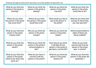 What do you think the
person in the photo is
thinking?
What do you think the
person in the photo is
feeling?
What do you think the
person in the photo
has lost?
What do you think the
person in the photo
would like to do?
Where do you think
the person in the photo
has come from?
Where do you think
the person in the photo
would like to be?
What would you like to
say to the person in
the photo?
What do you think their
journey to where they
are now was like?
What do you think the
person in the photo
misses most?
Who do you think the
person in the photo
misses?
What do you think the
person in the photo
needs?
What human/children’s
rights of theirs are
being violated?
What do you think the
person in the photo
wants?
What do you think the
person in the photo’s
accommodation is
like?
How long do you think
it will take for the
person in the photo to
get back a normal life?
When do you think
was the last time the
person in the photo
was in school?
What do you think the
person in the photo
wants to be when they
grow up?
What do you have in
common with the
person in the photo?
What do you think the
person in the photo
dreams of?
What do you think the
person in the photo did
yesterday ?
Photocopy this page to provide one for each group. Cut out the questions and give each a set.
 