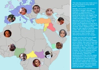 "The idea that some lives matter less is
the root of all that is wrong with the
world." Paul Farmer
Globally, one in every 122 humans is
now either a refugee, internally
displaced, or seeking asylum. If this
were the population of a country, it
would be the world's 24th biggest. This
has been a result of years of ongoing
conflict and suffering. Many aid
agencies are running out of money to
support the growing numbers. The
World Food Programme cut food aid in
half for Syrian refugees in neighbouring
countries. Syria’s neighbours have
taken the vast majority of people fleeing
conflict. With conditions worsening,
thousands of Syrian refugees have
been trying to reach Europe, many
attempting treacherous sea voyages.
Usually more than half of any refugee
population are children. Refugee
children are first and foremost children,
and as children, they need to have their
rights respected. As refugees, they are
particularly at risk. They are more
susceptible to disease, malnutrition and
physical injury. They need the support
of adults, not only for physical survival,
but also for their psychological and
social well-being. Children are
developing and if they miss key stages
of development it can forever damage
their physical and mental well-being.
As conflict and crises persist children
can lose their childhood. We must work
together to prevent this and to ensure
respect for the rights of these children -
and of all children - everywhere.
 