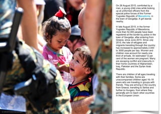 On 26 August 2015, comforted by a
man, a young child cries while looking
up at uniformed officers from the
special police forces of the Former
Yugoslav Republic of Macedonia, in
the town of Gevgelija. A girl stands
nearby.
In late August 2015, in the former
Yugoslav Republic of Macedonia,
more than 52,000 people have been
registered at the border by police in the
town of Gevgelija, after entering from
Greece, since June 2015. Since July
2015, the rate of refugees and
migrants transiting through the country
has increased to approximately 2,000
to 3000 people per day. Women and
children now account for nearly one
third of arrivals. An estimated 12 per
cent of the women are pregnant. Many
are escaping conflict and insecurity in
their home countries of Afghanistan,
Iraq, Pakistan and the Syrian Arab
Republic.
There are children of all ages traveling
with their families. Some are
unaccompanied children aged 16–18
years who are traveling in groups with
friends. They are arriving in the country
from Greece, transiting to Serbia and
further to Hungary, from where they
generally aim to reach other countries
in the European Union.
© UNICEF/UN04762/Georgiev
 
