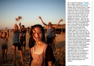 On 21 July 2015, Maryam, 10 years
old, in Rafah, southern Gaza Strip. “I
live in a tiny house in Khan Younis
refugee camp. During summer, it gets
very hot inside; and outside there is
nowhere to play as it is very crowded
in the camp. I love coming to the sea
where I can play and have fun, but it
is far from my home. I wish that my
refugee camp will have a park and
playground one day.” One year on,
Palestinian children in Gaza are still
trying to recover from the devastating
effects of 51 days of hostilities last
year, compounded by the slow pace
of reconstruction. Those older than
six have now witnessed three
conflicts in their short lives, and
children aged 10 or less have only
known life in Gaza under closure. To
this day, there are more than 308,000
children still in need of psychosocial
support. Many continue to live amidst
ruins; the reconstruction of over
12,600 housing units totally destroyed
is yet to start, prolonging the hardship
of some 100,000 people, half of
whom are children. Families struggle
to get by with one of the highest
unemployment rates in the world at
44%. Eighty per cent of the
population rely on humanitarian aid
and have limited or no access to
basic services such as electricity or
clean water (over 95 per cent of
Gaza’s aquifer water is unfit for
human consumption) in an enclave
where half the population are
children.
© UNICEF/UNI192388/El Baba
 