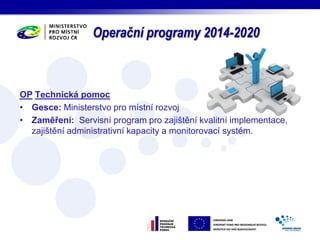 Operační programy 2014-2020 
OP Technická pomoc 
• Gesce: Ministerstvo pro místní rozvoj 
• Zaměření: Servisní program pro zajištění kvalitní implementace, 
zajištění administrativní kapacity a monitorovací systém. 
 