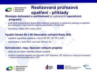 Strategie dočerpání a udržitelnosti (u vybraných) operačních 
programů 
• podrobně analyzována disponibilní alokace programů a nastaveny postupy a opatření 
pro dočerpání maximálního objemu prostředků z fondů EU 
• schváleny vládou ČR v srpnu 2014 
Využití článků 95 a 96 Obecného nařízení Rady (ES) 
• úspěšně vyjednána aplikace v rámci OP ŽP, OP TP a IOP 
• zachráněno v roce 2013 více než 700 mil. Kč. 
Schvalování, resp. fázování velkých projektů 
• došlo ke schválení několika velkých projektů 
• probíhá příprava projektů pro fázování (OP Doprava, OP Výzkum a vývoj pro inovace) 
– intenzivně komunikováno s EK 
Realizovaná průřezová 
opatření - příklady 
 