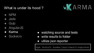 What is under its hood ?
● NPM
● Jade
● Gulp
● AngularJS
● Karma
● Socket.io
npm install karma-json-result-reporter
● watching source and tests
● write results to folder
● utilize json reporter
 