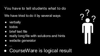 You have to tell students what to do
We have tried to do it by several ways
● verbally
● todos
● brief text file
● really long file with solutions and hints
● website generator
● ...
● CourseWare is logical result
?
?
?
 