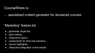 CourseWare is
… specialized content generator for Javascript courses.
“Marketing” feature list
● generates single file
● jade markup
● responsive layout
● components for hints and solutions
● source highlighter
● interactive integration of test results
 