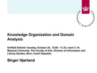 Knowledge Organization and Domain Analysis  Invited lecture  Tuesday, October 30., 10.00 - 11.35, room C 14. Masaryk University, The Faculty of Arts, Division of Information and Library Studies, Bron, Czech Republic  Birger Hjørland 