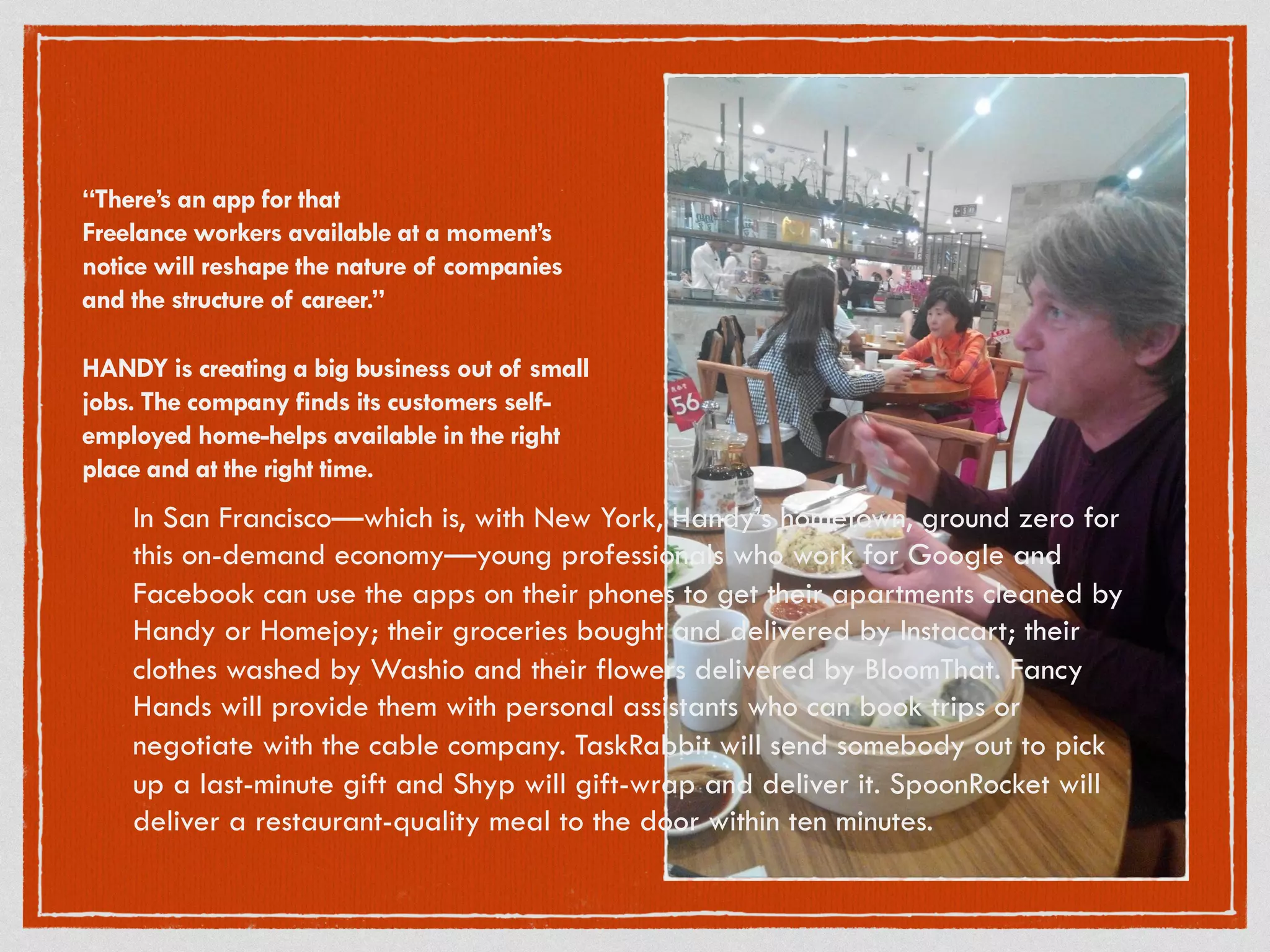 “There’s an app for that
Freelance workers available at a moment’s
notice will reshape the nature of companies
and the structure of career.”
HANDY is creating a big business out of small
jobs. The company finds its customers self-
employed home-helps available in the right
place and at the right time.
In San Francisco—which is, with New York, Handy’s hometown, ground zero for
this on-demand economy—young professionals who work for Google and
Facebook can use the apps on their phones to get their apartments cleaned by
Handy or Homejoy; their groceries bought and delivered by Instacart; their
clothes washed by Washio and their flowers delivered by BloomThat. Fancy
Hands will provide them with personal assistants who can book trips or
negotiate with the cable company. TaskRabbit will send somebody out to pick
up a last-minute gift and Shyp will gift-wrap and deliver it. SpoonRocket will
deliver a restaurant-quality meal to the door within ten minutes.
 