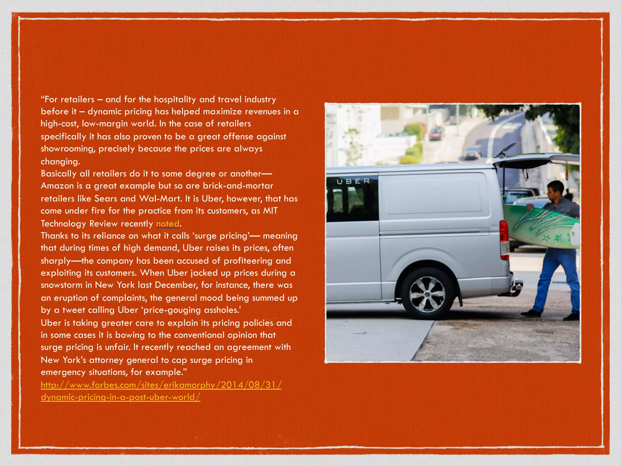 “For retailers – and for the hospitality and travel industry
before it – dynamic pricing has helped maximize revenues in a
high-cost, low-margin world. In the case of retailers
specifically it has also proven to be a great offense against
showrooming, precisely because the prices are always
changing.
Basically all retailers do it to some degree or another—
Amazon is a great example but so are brick-and-mortar
retailers like Sears and Wal-Mart. It is Uber, however, that has
come under fire for the practice from its customers, as MIT
Technology Review recently noted.
Thanks to its reliance on what it calls ‘surge pricing’— meaning
that during times of high demand, Uber raises its prices, often
sharply—the company has been accused of profiteering and
exploiting its customers. When Uber jacked up prices during a
snowstorm in New York last December, for instance, there was
an eruption of complaints, the general mood being summed up
by a tweet calling Uber ‘price-gouging assholes.’
Uber is taking greater care to explain its pricing policies and
in some cases it is bowing to the conventional opinion that
surge pricing is unfair. It recently reached an agreement with
New York’s attorney general to cap surge pricing in
emergency situations, for example.”
http://www.forbes.com/sites/erikamorphy/2014/08/31/
dynamic-pricing-in-a-post-uber-world/
 